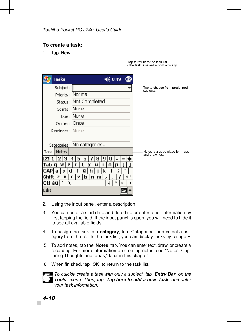 4-10Toshiba Pocket PC e740  User’s GuideTo create a task:1. Tap  New.2. Using the input panel, enter a description.3. You can enter a start date and due date or enter other information byfirst tapping the field. If the input panel is open, you will need to hide itto see all available fields.4. To assign the task to a category, tap  Categories  and select a cat-egory from the list. In the task list, you can display tasks by category. 5. To add notes, tap the  Notes  tab. You can enter text, draw, or create arecording. For more information on creating notes, see “Notes: Cap-turing Thoughts and Ideas,” later in this chapter. 6. When finished, tap  OK  to return to the task list.To quickly create a task with only a subject, tap  Entry Bar  on theTools  menu. Then, tap  Tap here to add a new  task  and enteryour task information.Tap to return to the task list( the task is saved autom actically ).Tap to choose from predefinedsubjects.Notes is a good place for mapsand drawings.