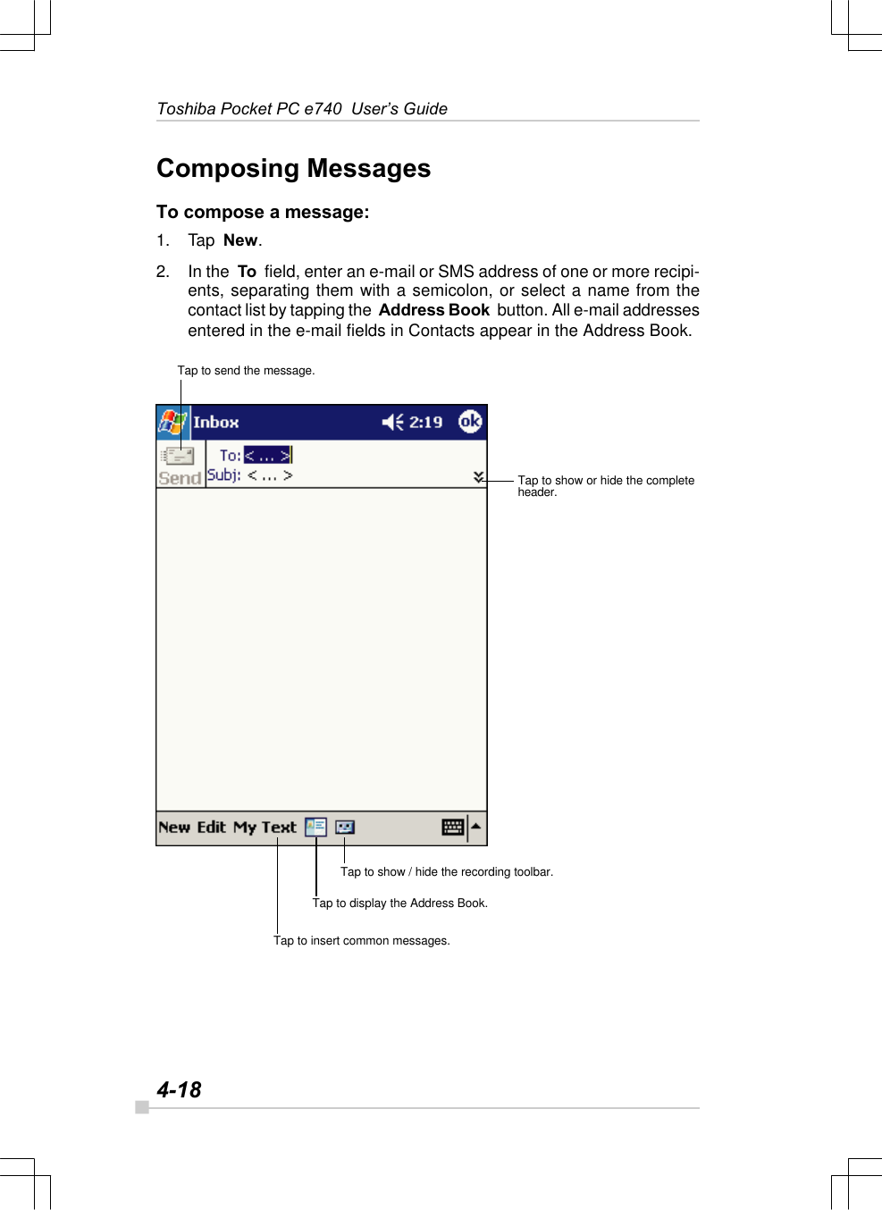 4-18Toshiba Pocket PC e740  User’s GuideComposing MessagesTo compose a message:1. Tap  New.2. In the  To  field, enter an e-mail or SMS address of one or more recipi-ents, separating them with a semicolon, or select a name from thecontact list by tapping the  Address Book  button. All e-mail addressesentered in the e-mail fields in Contacts appear in the Address Book.Tap to send the message.Tap to show or hide the completeheader.Tap to show / hide the recording toolbar.Tap to display the Address Book.Tap to insert common messages.