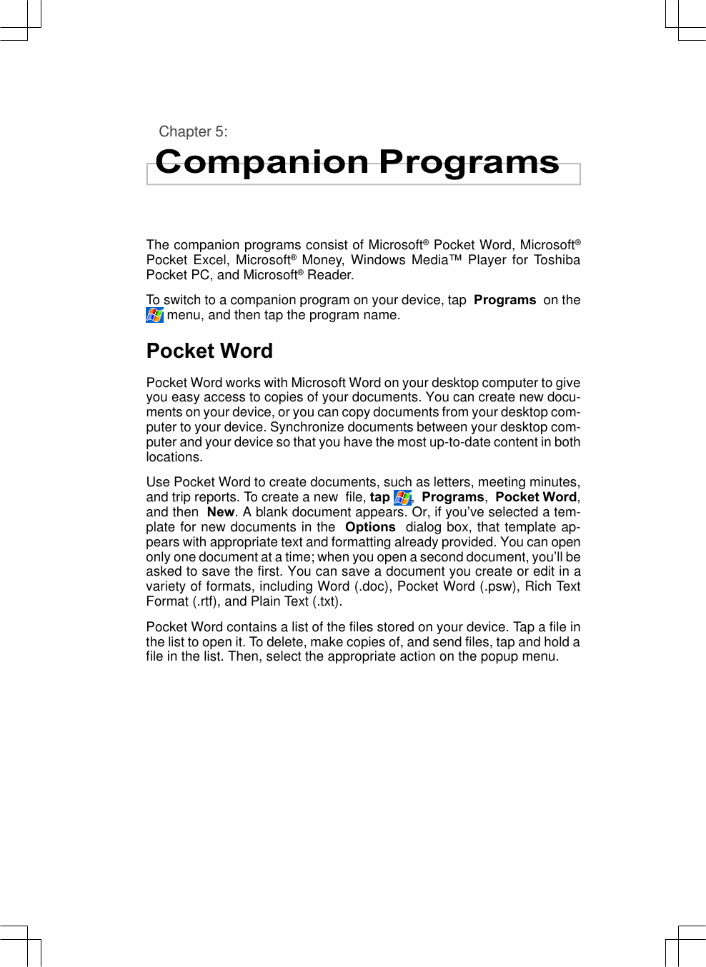 Chapter 5:Companion ProgramsThe companion programs consist of Microsoft® Pocket Word, Microsoft®Pocket Excel, Microsoft® Money, Windows Media™ Player for ToshibaPocket PC, and Microsoft® Reader.To switch to a companion program on your device, tap  Programs  on the menu, and then tap the program name.Pocket WordPocket Word works with Microsoft Word on your desktop computer to giveyou easy access to copies of your documents. You can create new docu-ments on your device, or you can copy documents from your desktop com-puter to your device. Synchronize documents between your desktop com-puter and your device so that you have the most up-to-date content in bothlocations.Use Pocket Word to create documents, such as letters, meeting minutes,and trip reports. To create a new  file, tap ,  Programs,  Pocket Word,and then  New. A blank document appears. Or, if you’ve selected a tem-plate for new documents in the  Options  dialog box, that template ap-pears with appropriate text and formatting already provided. You can openonly one document at a time; when you open a second document, you’ll beasked to save the first. You can save a document you create or edit in avariety of formats, including Word (.doc), Pocket Word (.psw), Rich TextFormat (.rtf), and Plain Text (.txt).Pocket Word contains a list of the files stored on your device. Tap a file inthe list to open it. To delete, make copies of, and send files, tap and hold afile in the list. Then, select the appropriate action on the popup menu.