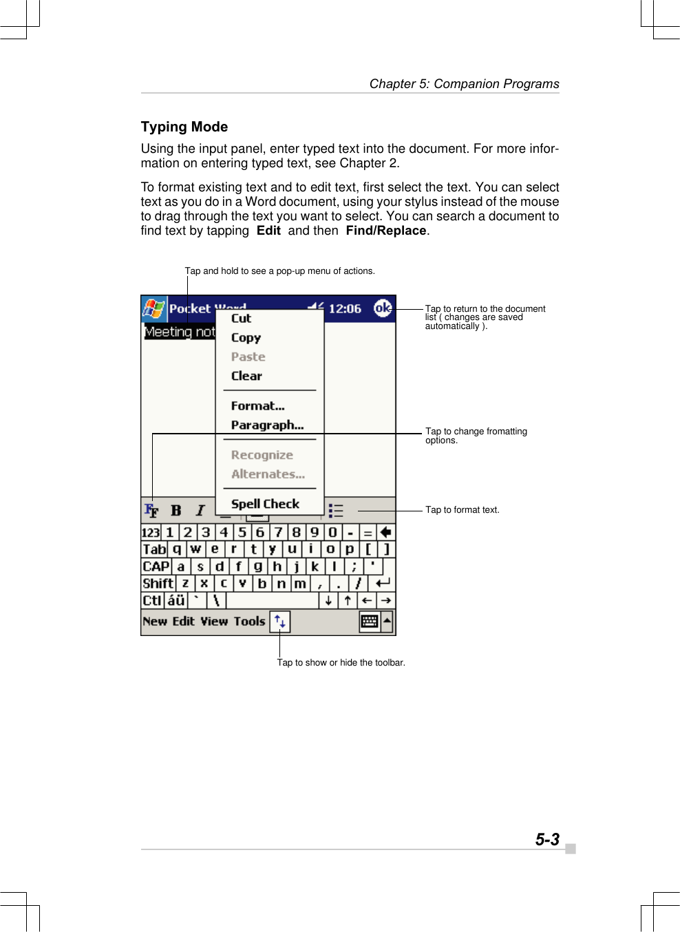   5-3 Chapter 5: Companion ProgramsTyping ModeUsing the input panel, enter typed text into the document. For more infor-mation on entering typed text, see Chapter 2.To format existing text and to edit text, first select the text. You can selecttext as you do in a Word document, using your stylus instead of the mouseto drag through the text you want to select. You can search a document tofind text by tapping  Edit  and then  Find/Replace.Tap and hold to see a pop-up menu of actions.Tap to return to the documentlist ( changes are savedautomatically ).Tap to change fromattingoptions.Tap to format text.Tap to show or hide the toolbar.