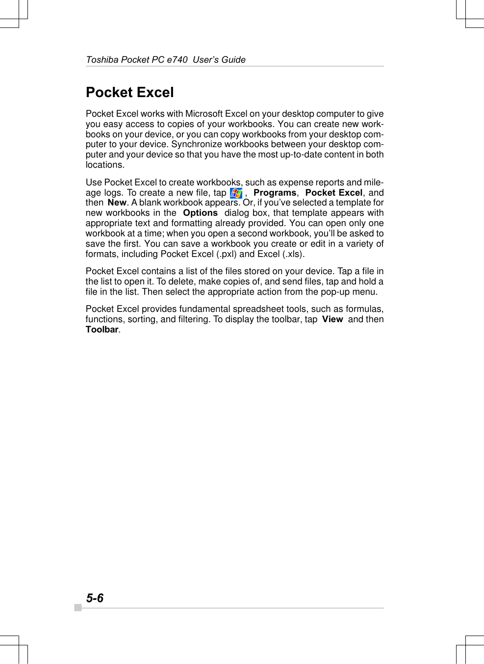 5-6Toshiba Pocket PC e740  User’s GuidePocket ExcelPocket Excel works with Microsoft Excel on your desktop computer to giveyou easy access to copies of your workbooks. You can create new work-books on your device, or you can copy workbooks from your desktop com-puter to your device. Synchronize workbooks between your desktop com-puter and your device so that you have the most up-to-date content in bothlocations.Use Pocket Excel to create workbooks, such as expense reports and mile-age logs. To create a new file, tap   ,  Programs,  Pocket Excel, andthen  New. A blank workbook appears. Or, if you’ve selected a template fornew workbooks in the  Options  dialog box, that template appears withappropriate text and formatting already provided. You can open only oneworkbook at a time; when you open a second workbook, you’ll be asked tosave the first. You can save a workbook you create or edit in a variety offormats, including Pocket Excel (.pxl) and Excel (.xls).Pocket Excel contains a list of the files stored on your device. Tap a file inthe list to open it. To delete, make copies of, and send files, tap and hold afile in the list. Then select the appropriate action from the pop-up menu.Pocket Excel provides fundamental spreadsheet tools, such as formulas,functions, sorting, and filtering. To display the toolbar, tap  View  and thenToolbar.