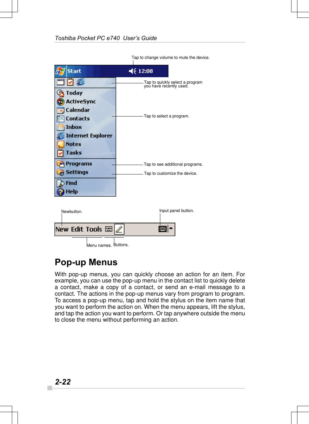 2-22Toshiba Pocket PC e740  User’s GuideTap to change volume to mute the device.Tap to quickly select a programyou have recently used.Tap to see additional programs.Tap to select a program.Tap to customize the device.Input panel button.Newbutton.Menu names. Buttons.Pop-up MenusWith pop-up menus, you can quickly choose an action for an item. Forexample, you can use the pop-up menu in the contact list to quickly deletea contact, make a copy of a contact, or send an e-mail message to acontact. The actions in the pop-up menus vary from program to program.To access a pop-up menu, tap and hold the stylus on the item name thatyou want to perform the action on. When the menu appears, lift the stylus,and tap the action you want to perform. Or tap anywhere outside the menuto close the menu without performing an action.