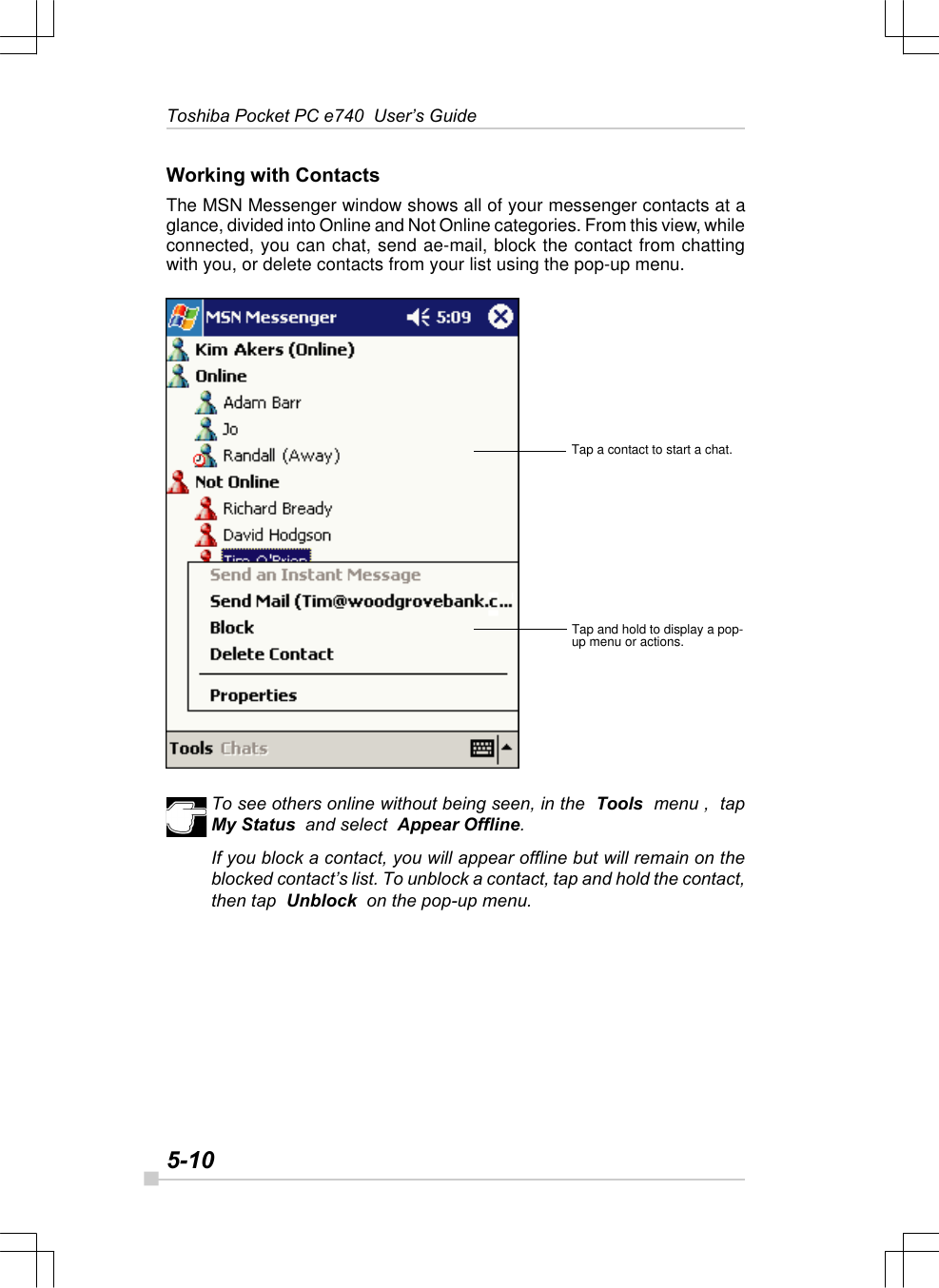 5-10Toshiba Pocket PC e740  User’s GuideWorking with ContactsThe MSN Messenger window shows all of your messenger contacts at aglance, divided into Online and Not Online categories. From this view, whileconnected, you can chat, send ae-mail, block the contact from chattingwith you, or delete contacts from your list using the pop-up menu.To see others online without being seen, in the  Tools  menu ,  tapMy Status  and select  Appear Offline.If you block a contact, you will appear offline but will remain on theblocked contact’s list. To unblock a contact, tap and hold the contact,then tap  Unblock  on the pop-up menu.Tap a contact to start a chat.Tap and hold to display a pop-up menu or actions.