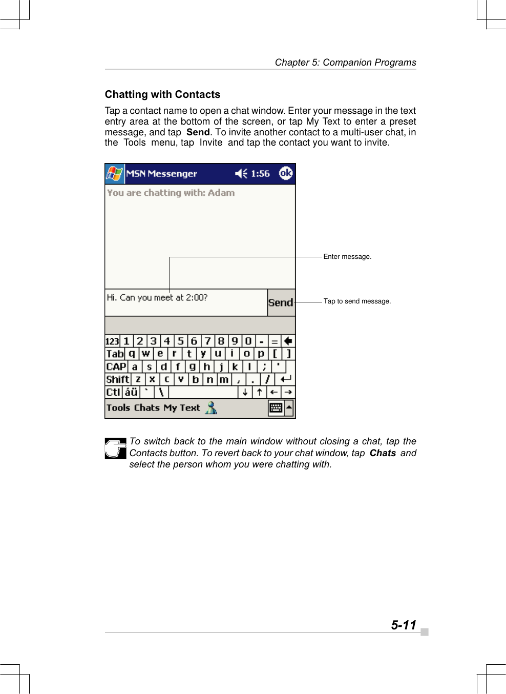   5-11 Chapter 5: Companion ProgramsChatting with ContactsTap a contact name to open a chat window. Enter your message in the textentry area at the bottom of the screen, or tap My Text to enter a presetmessage, and tap  Send. To invite another contact to a multi-user chat, inthe  Tools  menu, tap  Invite  and tap the contact you want to invite.To switch back to the main window without closing a chat, tap theContacts button. To revert back to your chat window, tap  Chats  andselect the person whom you were chatting with.Enter message.Tap to send message.