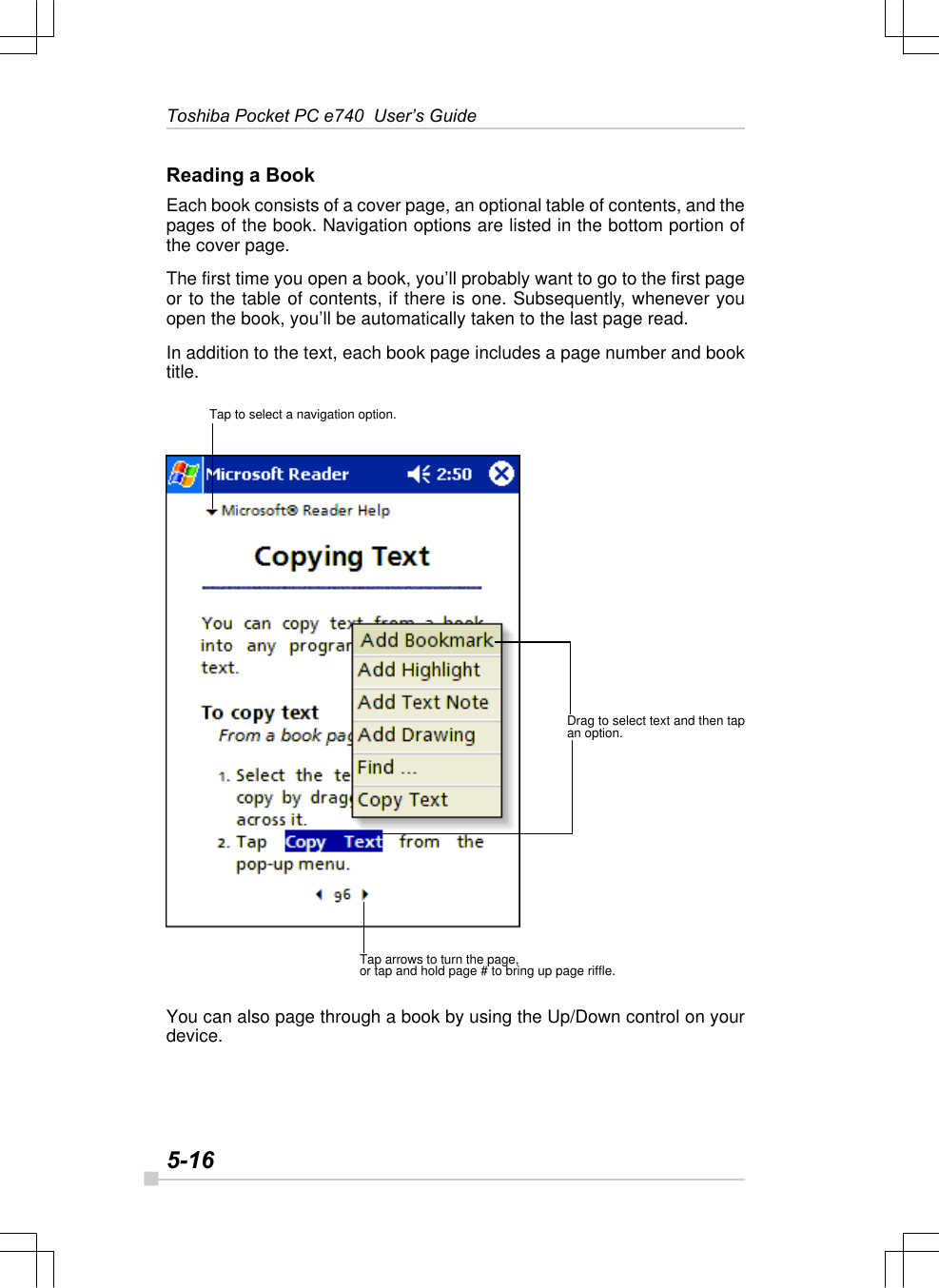 5-16Toshiba Pocket PC e740  User’s GuideReading a BookEach book consists of a cover page, an optional table of contents, and thepages of the book. Navigation options are listed in the bottom portion ofthe cover page.The first time you open a book, you’ll probably want to go to the first pageor to the table of contents, if there is one. Subsequently, whenever youopen the book, you’ll be automatically taken to the last page read.In addition to the text, each book page includes a page number and booktitle.You can also page through a book by using the Up/Down control on yourdevice.Tap to select a navigation option.Drag to select text and then tapan option.Tap arrows to turn the page,or tap and hold page # to bring up page riffle.