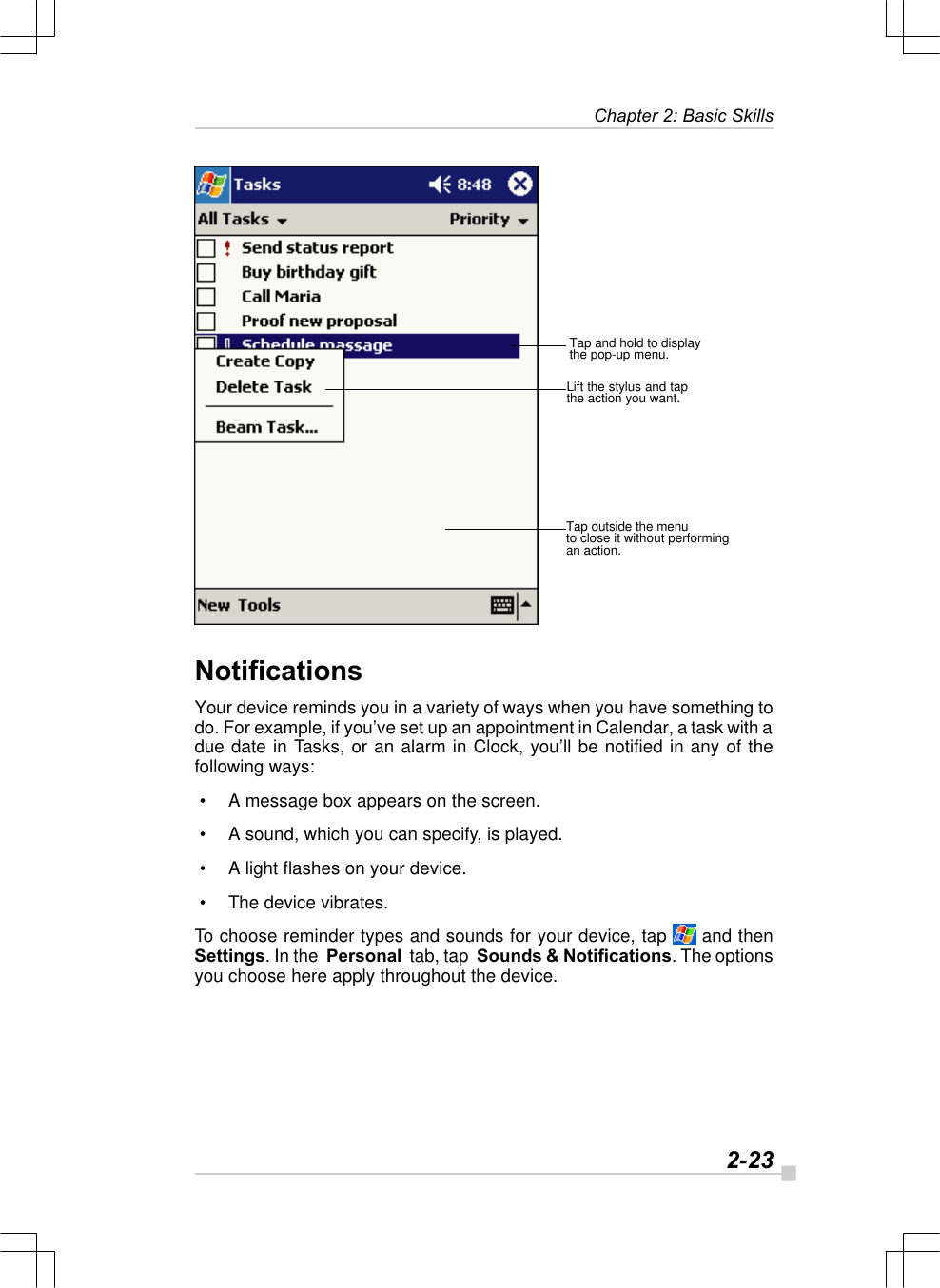   2-23Chapter 2: Basic SkillsTap and hold to displaythe pop-up menu.Lift the stylus and tapthe action you want.Tap outside the menuto close it without performingan action.NotificationsYour device reminds you in a variety of ways when you have something todo. For example, if you’ve set up an appointment in Calendar, a task with adue date in Tasks, or an alarm in Clock, you’ll be notified in any of thefollowing ways: • A message box appears on the screen. • A sound, which you can specify, is played. • A light flashes on your device. • The device vibrates.To choose reminder types and sounds for your device, tap  and thenSettings. In the  Personal  tab, tap  Sounds &amp; Notifications. The optionsyou choose here apply throughout the device.