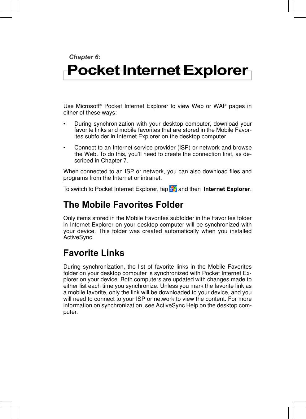 Chapter 6:Pocket Internet ExplorerUse Microsoft® Pocket Internet Explorer to view Web or WAP pages ineither of these ways:•During synchronization with your desktop computer, download yourfavorite links and mobile favorites that are stored in the Mobile Favor-ites subfolder in Internet Explorer on the desktop computer.•Connect to an Internet service provider (ISP) or network and browsethe Web. To do this, you’ll need to create the connection first, as de-scribed in Chapter 7.When connected to an ISP or network, you can also download files andprograms from the Internet or intranet.To switch to Pocket Internet Explorer, tap   and then  Internet Explorer.The Mobile Favorites FolderOnly items stored in the Mobile Favorites subfolder in the Favorites folderin Internet Explorer on your desktop computer will be synchronized withyour device. This folder was created automatically when you installedActiveSync.Favorite LinksDuring synchronization, the list of favorite links in the Mobile Favoritesfolder on your desktop computer is synchronized with Pocket Internet Ex-plorer on your device. Both computers are updated with changes made toeither list each time you synchronize. Unless you mark the favorite link asa mobile favorite, only the link will be downloaded to your device, and youwill need to connect to your ISP or network to view the content. For moreinformation on synchronization, see ActiveSync Help on the desktop com-puter.