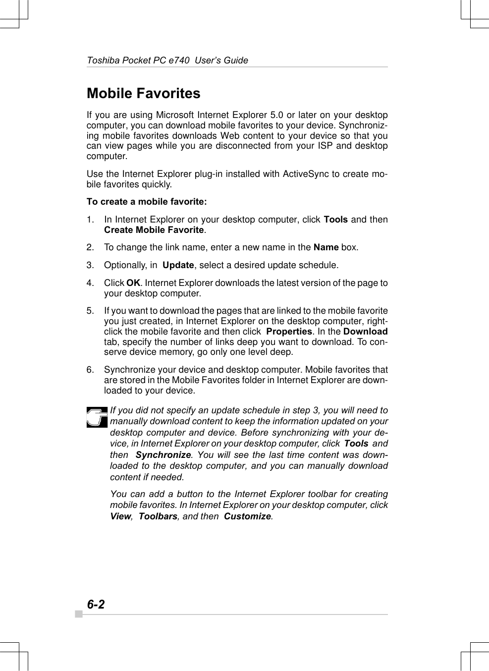 6-2Toshiba Pocket PC e740  User’s GuideMobile FavoritesIf you are using Microsoft Internet Explorer 5.0 or later on your desktopcomputer, you can download mobile favorites to your device. Synchroniz-ing mobile favorites downloads Web content to your device so that youcan view pages while you are disconnected from your ISP and desktopcomputer.Use the Internet Explorer plug-in installed with ActiveSync to create mo-bile favorites quickly.To create a mobile favorite:1. In Internet Explorer on your desktop computer, click Tools and thenCreate Mobile Favorite.2. To change the link name, enter a new name in the Name box.3. Optionally, in  Update, select a desired update schedule.4. Click OK. Internet Explorer downloads the latest version of the page toyour desktop computer.5. If you want to download the pages that are linked to the mobile favoriteyou just created, in Internet Explorer on the desktop computer, right-click the mobile favorite and then click  Properties. In the Downloadtab, specify the number of links deep you want to download. To con-serve device memory, go only one level deep.6. Synchronize your device and desktop computer. Mobile favorites thatare stored in the Mobile Favorites folder in Internet Explorer are down-loaded to your device.If you did not specify an update schedule in step 3, you will need tomanually download content to keep the information updated on yourdesktop computer and device. Before synchronizing with your de-vice, in Internet Explorer on your desktop computer, click  Tools  andthen  Synchronize. You will see the last time content was down-loaded to the desktop computer, and you can manually downloadcontent if needed.You can add a button to the Internet Explorer toolbar for creatingmobile favorites. In Internet Explorer on your desktop computer, clickView,  Toolbars, and then  Customize.