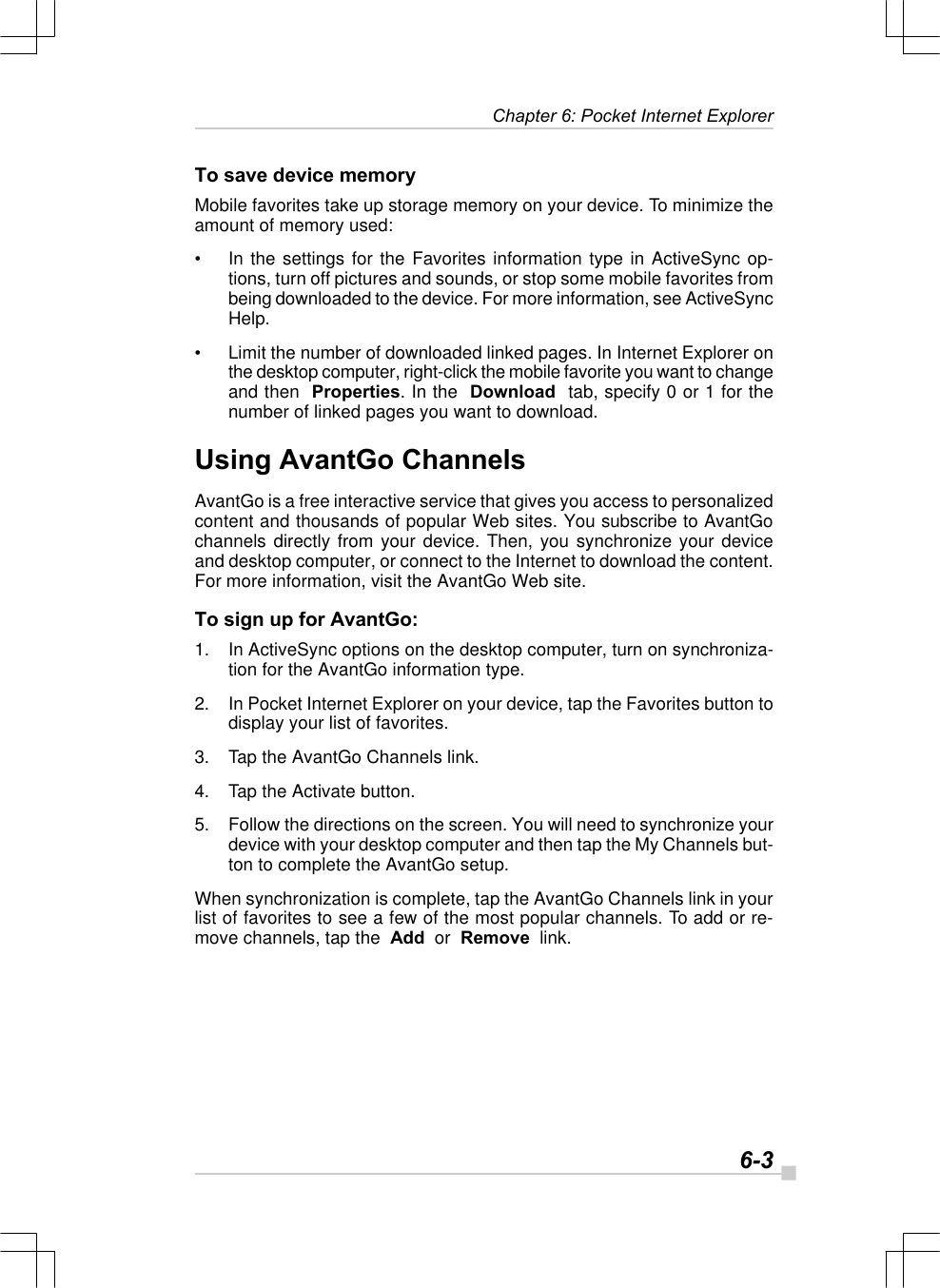  6-3 Chapter 6: Pocket Internet ExplorerTo save device memoryMobile favorites take up storage memory on your device. To minimize theamount of memory used:•In the settings for the Favorites information type in ActiveSync op-tions, turn off pictures and sounds, or stop some mobile favorites frombeing downloaded to the device. For more information, see ActiveSyncHelp.•Limit the number of downloaded linked pages. In Internet Explorer onthe desktop computer, right-click the mobile favorite you want to changeand then  Properties. In the  Download  tab, specify 0 or 1 for thenumber of linked pages you want to download.Using AvantGo ChannelsAvantGo is a free interactive service that gives you access to personalizedcontent and thousands of popular Web sites. You subscribe to AvantGochannels directly from your device. Then, you synchronize your deviceand desktop computer, or connect to the Internet to download the content.For more information, visit the AvantGo Web site.To sign up for AvantGo:1. In ActiveSync options on the desktop computer, turn on synchroniza-tion for the AvantGo information type.2. In Pocket Internet Explorer on your device, tap the Favorites button todisplay your list of favorites.3. Tap the AvantGo Channels link.4. Tap the Activate button.5. Follow the directions on the screen. You will need to synchronize yourdevice with your desktop computer and then tap the My Channels but-ton to complete the AvantGo setup.When synchronization is complete, tap the AvantGo Channels link in yourlist of favorites to see a few of the most popular channels. To add or re-move channels, tap the  Add  or  Remove  link.