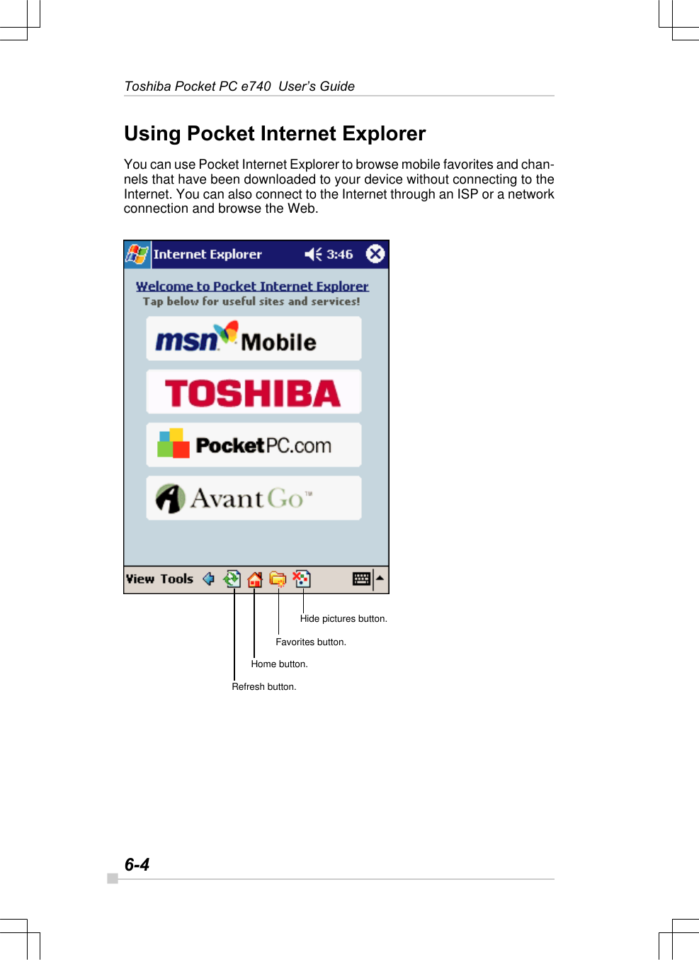 6-4Toshiba Pocket PC e740  User’s GuideUsing Pocket Internet ExplorerYou can use Pocket Internet Explorer to browse mobile favorites and chan-nels that have been downloaded to your device without connecting to theInternet. You can also connect to the Internet through an ISP or a networkconnection and browse the Web.Hide pictures button.Favorites button.Home button.Refresh button.