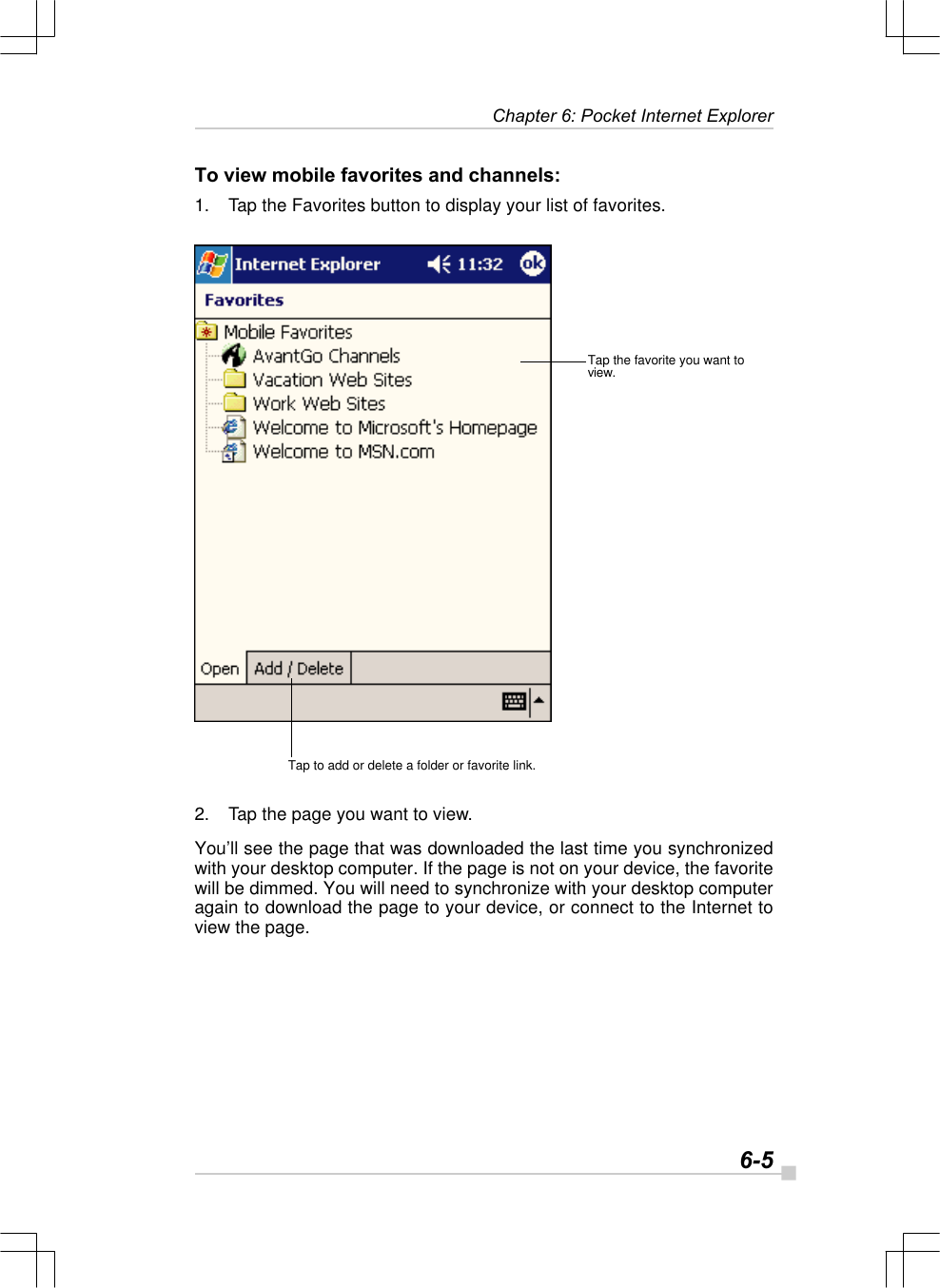  6-5 Chapter 6: Pocket Internet ExplorerTo view mobile favorites and channels:1. Tap the Favorites button to display your list of favorites.2. Tap the page you want to view.You’ll see the page that was downloaded the last time you synchronizedwith your desktop computer. If the page is not on your device, the favoritewill be dimmed. You will need to synchronize with your desktop computeragain to download the page to your device, or connect to the Internet toview the page.Tap to add or delete a folder or favorite link.Tap the favorite you want toview.