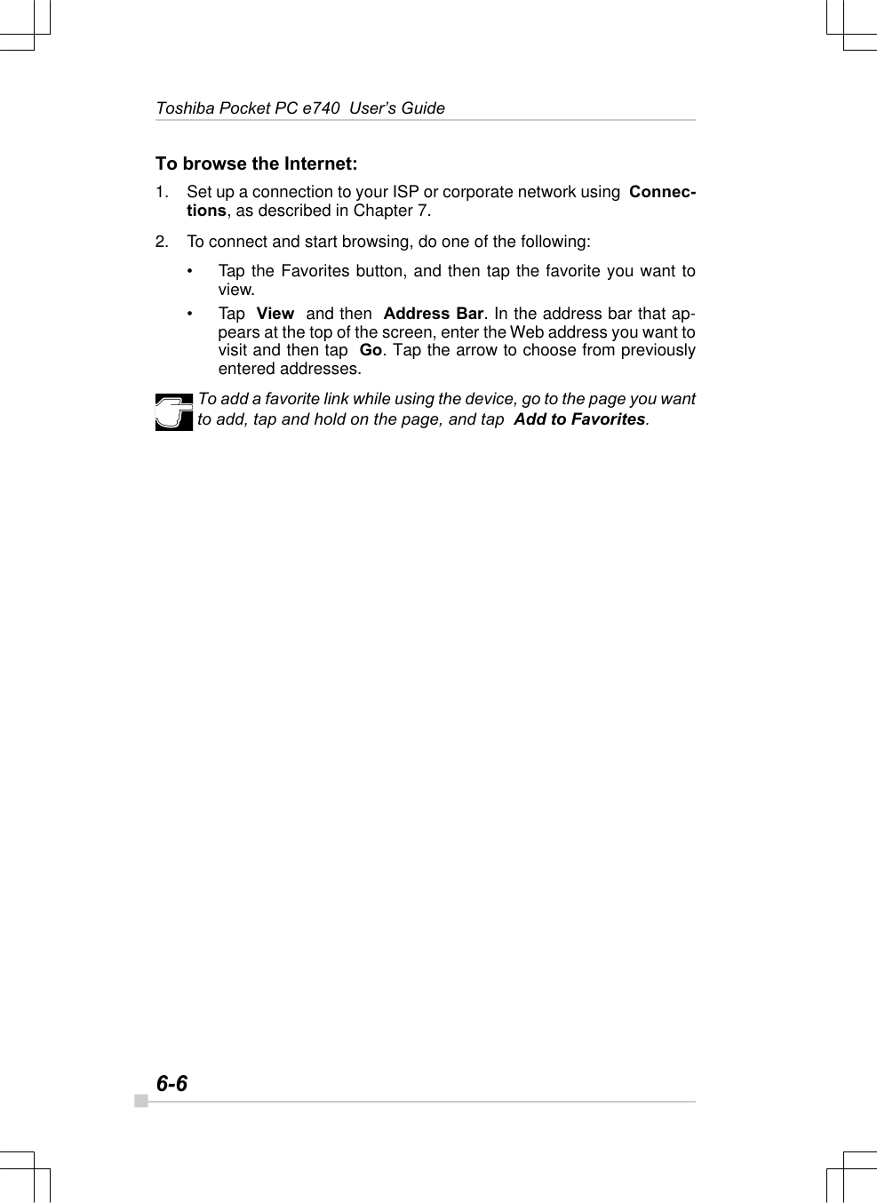 6-6Toshiba Pocket PC e740  User’s GuideTo browse the Internet:1. Set up a connection to your ISP or corporate network using  Connec-tions, as described in Chapter 7.2. To connect and start browsing, do one of the following:•Tap the Favorites button, and then tap the favorite you want toview.•Tap  View  and then  Address Bar. In the address bar that ap-pears at the top of the screen, enter the Web address you want tovisit and then tap  Go. Tap the arrow to choose from previouslyentered addresses.To add a favorite link while using the device, go to the page you wantto add, tap and hold on the page, and tap  Add to Favorites.