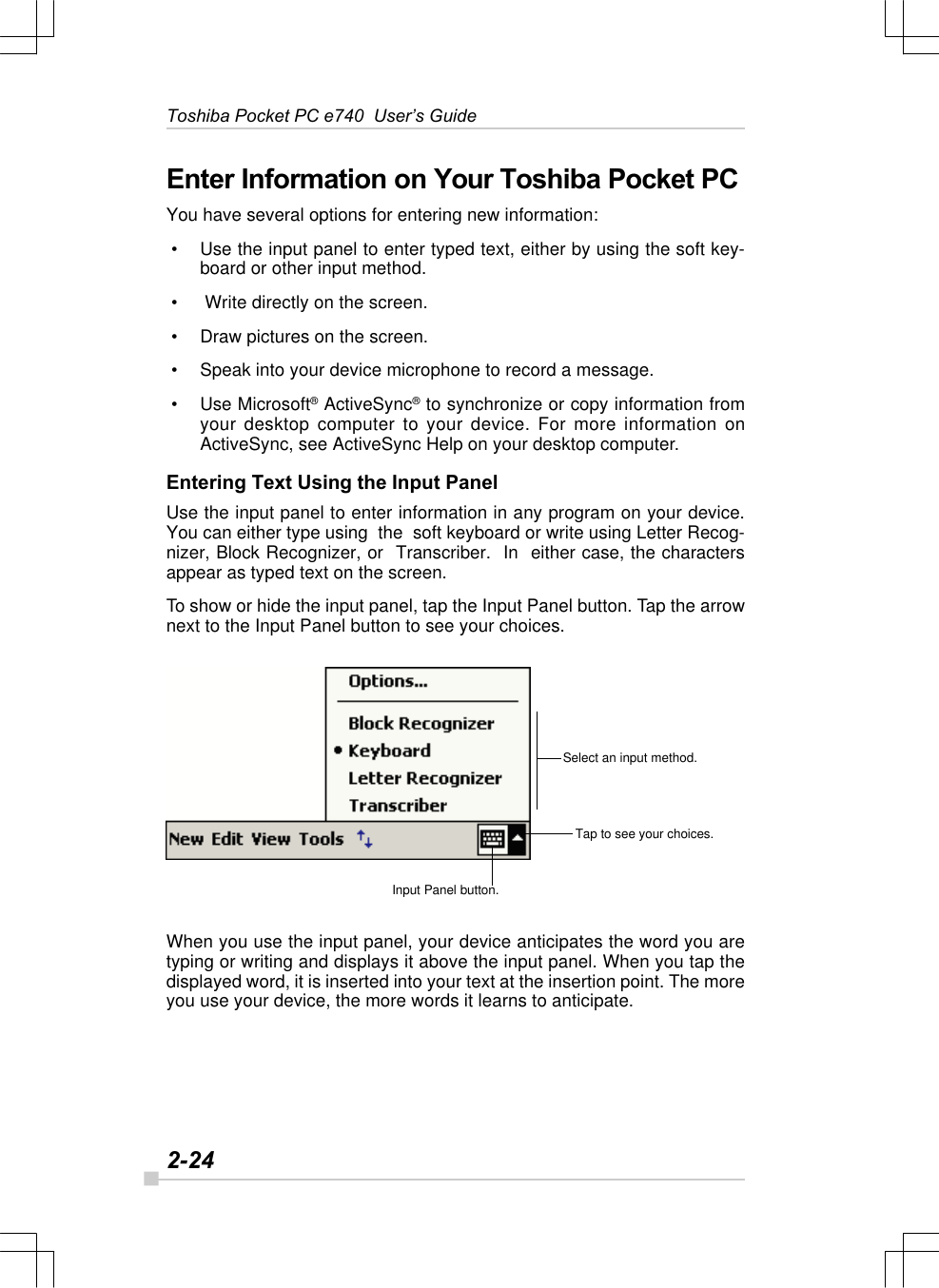 2-24Toshiba Pocket PC e740  User’s GuideInput Panel button.Tap to see your choices.Select an input method.Enter Information on Your Toshiba Pocket PCYou have several options for entering new information: • Use the input panel to enter typed text, either by using the soft key-board or other input method. •  Write directly on the screen. • Draw pictures on the screen. • Speak into your device microphone to record a message. • Use Microsoft® ActiveSync® to synchronize or copy information fromyour desktop computer to your device. For more information onActiveSync, see ActiveSync Help on your desktop computer.Entering Text Using the Input PanelUse the input panel to enter information in any program on your device.You can either type using  the  soft keyboard or write using Letter Recog-nizer, Block Recognizer, or  Transcriber.  In  either case, the charactersappear as typed text on the screen.To show or hide the input panel, tap the Input Panel button. Tap the arrownext to the Input Panel button to see your choices.When you use the input panel, your device anticipates the word you aretyping or writing and displays it above the input panel. When you tap thedisplayed word, it is inserted into your text at the insertion point. The moreyou use your device, the more words it learns to anticipate.