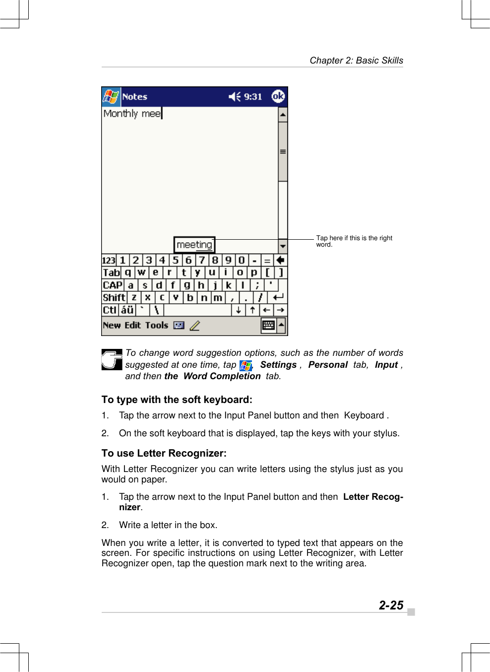   2-25Chapter 2: Basic SkillsTap here if this is the rightword.To change word suggestion options, such as the number of wordssuggested at one time, tap  ,  Settings ,  Personal  tab,  Input ,and then the  Word Completion  tab.To type with the soft keyboard:1. Tap the arrow next to the Input Panel button and then  Keyboard .2. On the soft keyboard that is displayed, tap the keys with your stylus.To use Letter Recognizer:With Letter Recognizer you can write letters using the stylus just as youwould on paper.1. Tap the arrow next to the Input Panel button and then  Letter Recog-nizer.2. Write a letter in the box.When you write a letter, it is converted to typed text that appears on thescreen. For specific instructions on using Letter Recognizer, with LetterRecognizer open, tap the question mark next to the writing area.