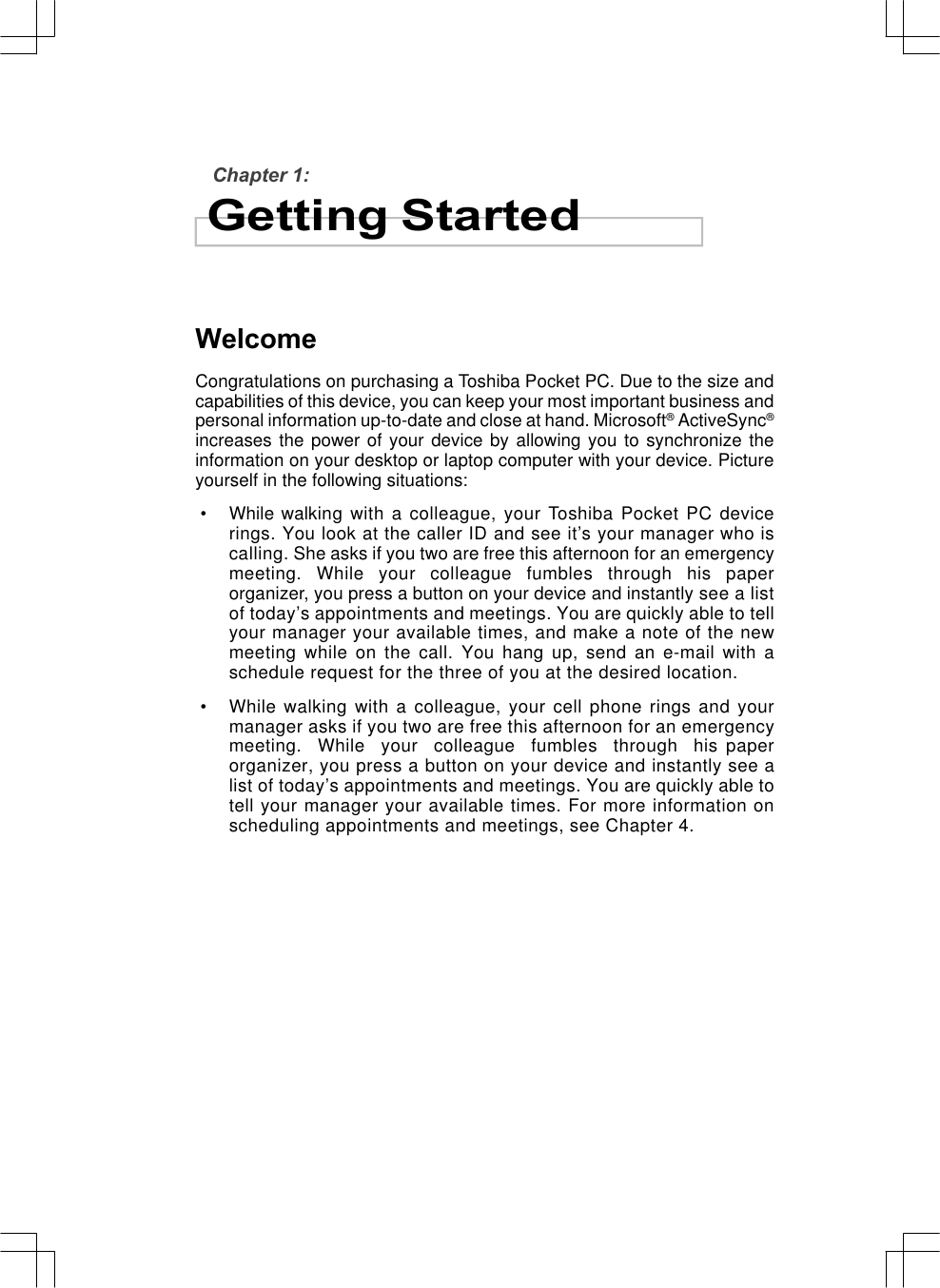 Chapter 1:Getting StartedWelcomeCongratulations on purchasing a Toshiba Pocket PC. Due to the size andcapabilities of this device, you can keep your most important business andpersonal information up-to-date and close at hand. Microsoft® ActiveSync®increases the power of your device by allowing you to synchronize theinformation on your desktop or laptop computer with your device. Pictureyourself in the following situations: • While walking with a colleague, your Toshiba Pocket PC devicerings. You look at the caller ID and see it’s your manager who iscalling. She asks if you two are free this afternoon for an emergencymeeting.  While  your  colleague  fumbles  through  his  paperorganizer, you press a button on your device and instantly see a listof today’s appointments and meetings. You are quickly able to tellyour manager your available times, and make a note of the newmeeting while on the call. You hang up, send an e-mail with aschedule request for the three of you at the desired location. • While walking with a colleague, your cell phone rings and yourmanager asks if you two are free this afternoon for an emergencymeeting.  While  your  colleague  fumbles  through  his paperorganizer, you press a button on your device and instantly see alist of today’s appointments and meetings. You are quickly able totell your manager your available times. For more information onscheduling appointments and meetings, see Chapter 4.