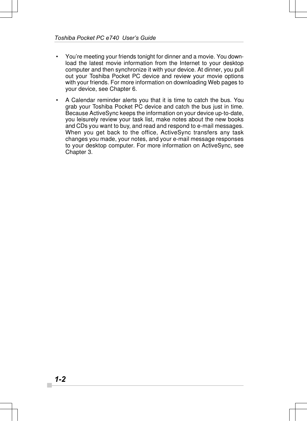 1-2Toshiba Pocket PC e740  User’s Guide • You’re meeting your friends tonight for dinner and a movie. You down-load the latest movie information from the Internet to your desktopcomputer and then synchronize it with your device. At dinner, you pullout your Toshiba Pocket PC device and review your movie optionswith your friends. For more information on downloading Web pages toyour device, see Chapter 6. • A Calendar reminder alerts you that it is time to catch the bus. Yougrab your Toshiba Pocket PC device and catch the bus just in time.Because ActiveSync keeps the information on your device up-to-date,you leisurely review your task list, make notes about the new booksand CDs you want to buy, and read and respond to e-mail messages.When you get back to the office, ActiveSync transfers any taskchanges you made, your notes, and your e-mail message responsesto your desktop computer. For more information on ActiveSync, seeChapter 3.