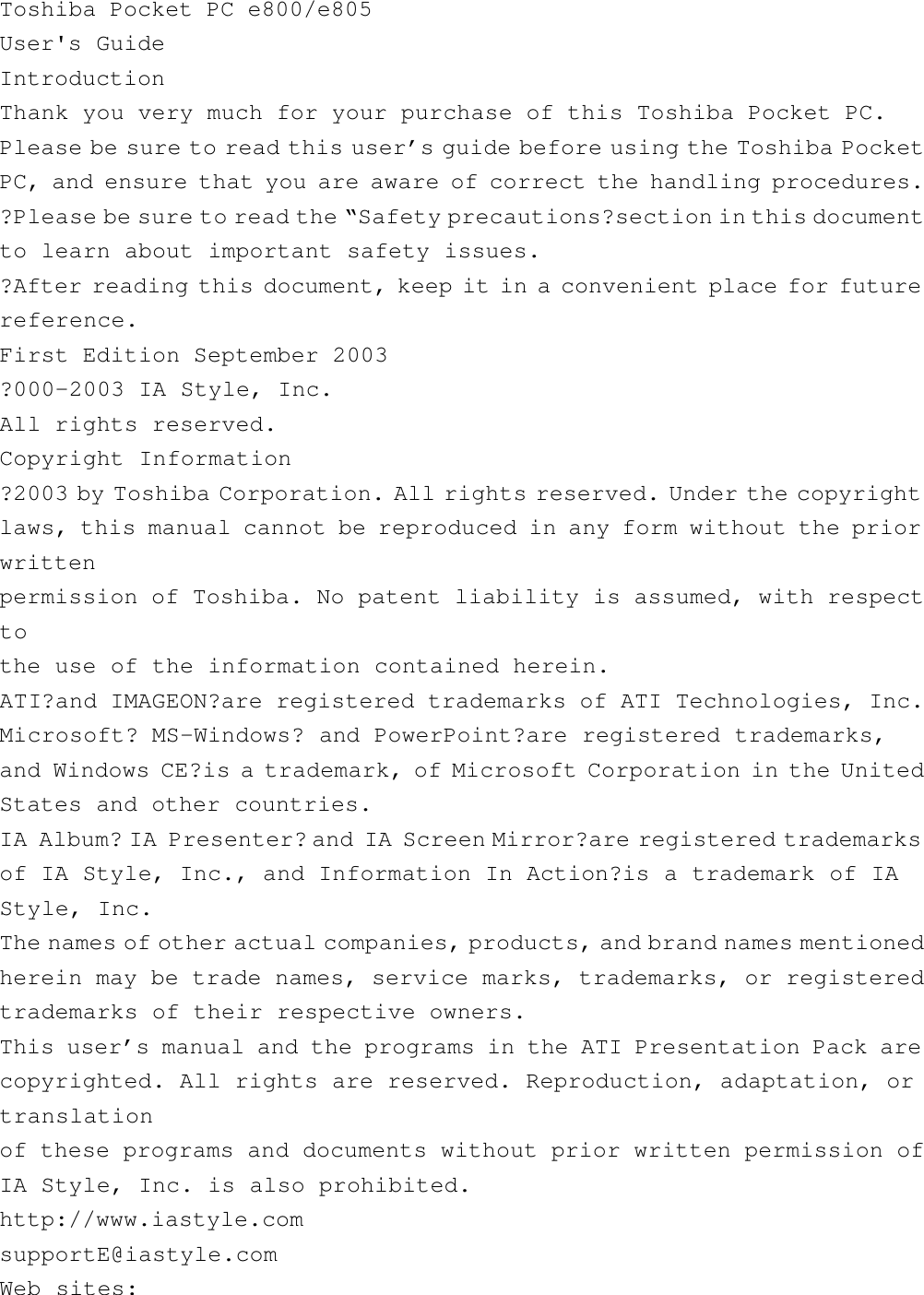 Toshiba Pocket PC e800/e805User&apos;s GuideIntroductionThank you very much for your purchase of this Toshiba Pocket PC.Please be sure to read this user’s guide before using the Toshiba PocketPC, and ensure that you are aware of correct the handling procedures.?Please be sure to read the “Safety precautions?section in this documentto learn about important safety issues.?After reading this document, keep it in a convenient place for futurereference.First Edition September 2003?000-2003 IA Style, Inc.All rights reserved.Copyright Information?2003 by Toshiba Corporation. All rights reserved. Under the copyrightlaws, this manual cannot be reproduced in any form without the priorwrittenpermission of Toshiba. No patent liability is assumed, with respecttothe use of the information contained herein.ATI?and IMAGEON?are registered trademarks of ATI Technologies, Inc.Microsoft? MS-Windows? and PowerPoint?are registered trademarks,and Windows CE?is a trademark, of Microsoft Corporation in the UnitedStates and other countries.IA Album? IA Presenter? and IA Screen Mirror?are registered trademarksof IA Style, Inc., and Information In Action?is a trademark of IAStyle, Inc.The names of other actual companies, products, and brand names mentionedherein may be trade names, service marks, trademarks, or registeredtrademarks of their respective owners.This user’s manual and the programs in the ATI Presentation Pack arecopyrighted. All rights are reserved. Reproduction, adaptation, ortranslationof these programs and documents without prior written permission ofIA Style, Inc. is also prohibited.http://www.iastyle.comsupportE@iastyle.comWeb sites: