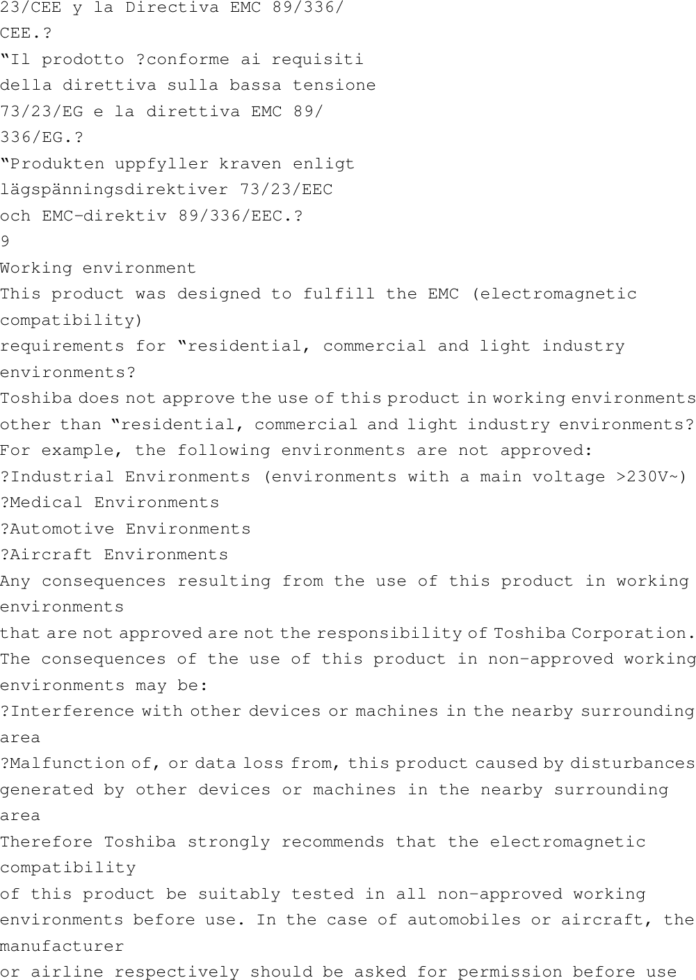 23/CEE y la Directiva EMC 89/336/CEE.?“Il prodotto ?conforme ai requisitidella direttiva sulla bassa tensione73/23/EG e la direttiva EMC 89/336/EG.?“Produkten uppfyller kraven enligtlägspänningsdirektiver 73/23/EECoch EMC-direktiv 89/336/EEC.?9Working environmentThis product was designed to fulfill the EMC (electromagneticcompatibility)requirements for “residential, commercial and light industryenvironments?Toshiba does not approve the use of this product in working environmentsother than “residential, commercial and light industry environments?For example, the following environments are not approved:?Industrial Environments (environments with a main voltage &gt;230V~)?Medical Environments?Automotive Environments?Aircraft EnvironmentsAny consequences resulting from the use of this product in workingenvironmentsthat are not approved are not the responsibility of Toshiba Corporation.The consequences of the use of this product in non-approved workingenvironments may be:?Interference with other devices or machines in the nearby surroundingarea?Malfunction of, or data loss from, this product caused by disturbancesgenerated by other devices or machines in the nearby surroundingareaTherefore Toshiba strongly recommends that the electromagneticcompatibilityof this product be suitably tested in all non-approved workingenvironments before use. In the case of automobiles or aircraft, themanufactureror airline respectively should be asked for permission before use