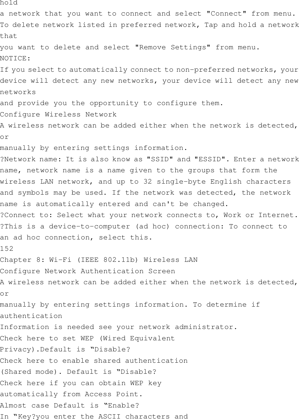 holda network that you want to connect and select &quot;Connect&quot; from menu.To delete network listed in preferred network, Tap and hold a networkthatyou want to delete and select &quot;Remove Settings&quot; from menu.NOTICE:If you select to automatically connect to non-preferred networks, yourdevice will detect any new networks, your device will detect any newnetworksand provide you the opportunity to configure them.Configure Wireless NetworkA wireless network can be added either when the network is detected,ormanually by entering settings information.?Network name: It is also know as &quot;SSID&quot; and &quot;ESSID&quot;. Enter a networkname, network name is a name given to the groups that form thewireless LAN network, and up to 32 single-byte English charactersand symbols may be used. If the network was detected, the networkname is automatically entered and can&apos;t be changed.?Connect to: Select what your network connects to, Work or Internet.?This is a device-to-computer (ad hoc) connection: To connect toan ad hoc connection, select this.152Chapter 8: Wi-Fi (IEEE 802.11b) Wireless LANConfigure Network Authentication ScreenA wireless network can be added either when the network is detected,ormanually by entering settings information. To determine ifauthenticationInformation is needed see your network administrator.Check here to set WEP (Wired EquivalentPrivacy).Default is “Disable?Check here to enable shared authentication(Shared mode). Default is “Disable?Check here if you can obtain WEP keyautomatically from Access Point.Almost case Default is “Enable?In “Key?you enter the ASCII characters and