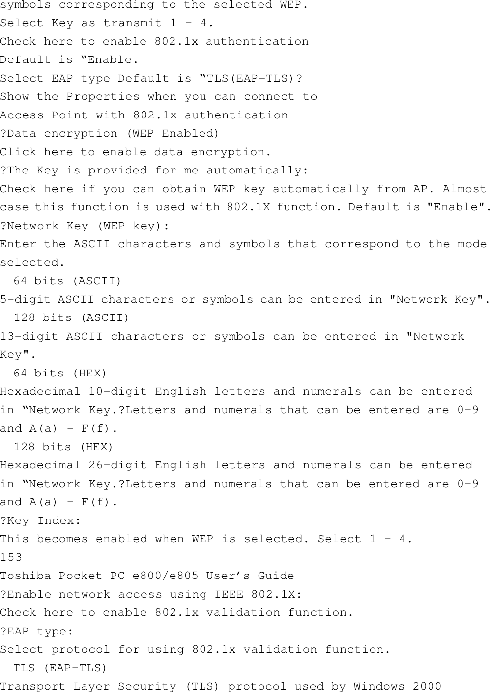 symbols corresponding to the selected WEP.Select Key as transmit 1 - 4.Check here to enable 802.1x authenticationDefault is “Enable.Select EAP type Default is “TLS(EAP-TLS)?Show the Properties when you can connect toAccess Point with 802.1x authentication?Data encryption (WEP Enabled)Click here to enable data encryption.?The Key is provided for me automatically:Check here if you can obtain WEP key automatically from AP. Almostcase this function is used with 802.1X function. Default is &quot;Enable&quot;.?Network Key (WEP key):Enter the ASCII characters and symbols that correspond to the modeselected.  64 bits (ASCII)5-digit ASCII characters or symbols can be entered in &quot;Network Key&quot;.  128 bits (ASCII)13-digit ASCII characters or symbols can be entered in &quot;NetworkKey&quot;.  64 bits (HEX)Hexadecimal 10-digit English letters and numerals can be enteredin “Network Key.?Letters and numerals that can be entered are 0-9and A(a) - F(f).  128 bits (HEX)Hexadecimal 26-digit English letters and numerals can be enteredin “Network Key.?Letters and numerals that can be entered are 0-9and A(a) - F(f).?Key Index:This becomes enabled when WEP is selected. Select 1 - 4.153Toshiba Pocket PC e800/e805 User’s Guide?Enable network access using IEEE 802.1X:Check here to enable 802.1x validation function.?EAP type:Select protocol for using 802.1x validation function.  TLS (EAP-TLS)Transport Layer Security (TLS) protocol used by Windows 2000