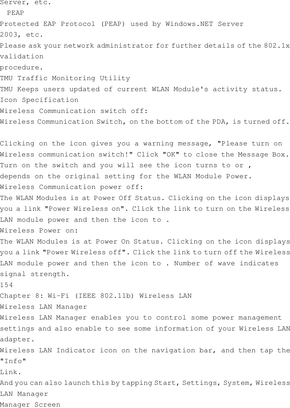 Server, etc.  PEAPProtected EAP Protocol (PEAP) used by Windows.NET Server2003, etc.Please ask your network administrator for further details of the 802.1xvalidationprocedure.TMU Traffic Monitoring UtilityTMU Keeps users updated of current WLAN Module&apos;s activity status.Icon SpecificationWireless Communication switch off:Wireless Communication Switch, on the bottom of the PDA, is turned off.Clicking on the icon gives you a warning message, &quot;Please turn onWireless communication switch!&quot; Click &quot;OK&quot; to close the Message Box.Turn on the switch and you will see the icon turns to or ,depends on the original setting for the WLAN Module Power.Wireless Communication power off:The WLAN Modules is at Power Off Status. Clicking on the icon displaysyou a link &quot;Power Wireless on&quot;. Click the link to turn on the WirelessLAN module power and then the icon to .Wireless Power on:The WLAN Modules is at Power On Status. Clicking on the icon displaysyou a link &quot;Power Wireless off&quot;. Click the link to turn off the WirelessLAN module power and then the icon to . Number of wave indicatessignal strength.154Chapter 8: Wi-Fi (IEEE 802.11b) Wireless LANWireless LAN ManagerWireless LAN Manager enables you to control some power managementsettings and also enable to see some information of your Wireless LANadapter.Wireless LAN Indicator icon on the navigation bar, and then tap the&quot;Info&quot;Link.And you can also launch this by tapping Start, Settings, System, WirelessLAN ManagerManager Screen