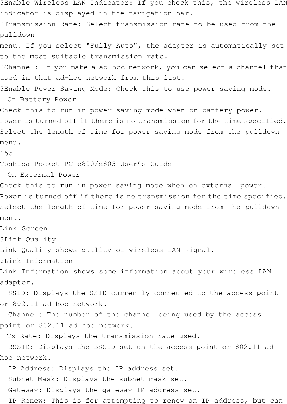 ?Enable Wireless LAN Indicator: If you check this, the wireless LANindicator is displayed in the navigation bar.?Transmission Rate: Select transmission rate to be used from thepulldownmenu. If you select &quot;Fully Auto&quot;, the adapter is automatically setto the most suitable transmission rate.?Channel: If you make a ad-hoc network, you can select a channel thatused in that ad-hoc network from this list.?Enable Power Saving Mode: Check this to use power saving mode.  On Battery PowerCheck this to run in power saving mode when on battery power.Power is turned off if there is no transmission for the time specified.Select the length of time for power saving mode from the pulldownmenu.155Toshiba Pocket PC e800/e805 User’s Guide  On External PowerCheck this to run in power saving mode when on external power.Power is turned off if there is no transmission for the time specified.Select the length of time for power saving mode from the pulldownmenu.Link Screen?Link QualityLink Quality shows quality of wireless LAN signal.?Link InformationLink Information shows some information about your wireless LANadapter.  SSID: Displays the SSID currently connected to the access pointor 802.11 ad hoc network.  Channel: The number of the channel being used by the accesspoint or 802.11 ad hoc network.  Tx Rate: Displays the transmission rate used.  BSSID: Displays the BSSID set on the access point or 802.11 adhoc network.  IP Address: Displays the IP address set.  Subnet Mask: Displays the subnet mask set.  Gateway: Displays the gateway IP address set.  IP Renew: This is for attempting to renew an IP address, but can