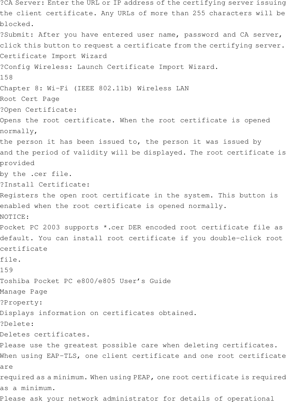 ?CA Server: Enter the URL or IP address of the certifying server issuingthe client certificate. Any URLs of more than 255 characters will beblocked.?Submit: After you have entered user name, password and CA server,click this button to request a certificate from the certifying server.Certificate Import Wizard?Config Wireless: Launch Certificate Import Wizard.158Chapter 8: Wi-Fi (IEEE 802.11b) Wireless LANRoot Cert Page?Open Certificate:Opens the root certificate. When the root certificate is openednormally,the person it has been issued to, the person it was issued byand the period of validity will be displayed. The root certificate isprovidedby the .cer file.?Install Certificate:Registers the open root certificate in the system. This button isenabled when the root certificate is opened normally.NOTICE:Pocket PC 2003 supports *.cer DER encoded root certificate file asdefault. You can install root certificate if you double-click rootcertificatefile.159Toshiba Pocket PC e800/e805 User’s GuideManage Page?Property:Displays information on certificates obtained.?Delete:Deletes certificates.Please use the greatest possible care when deleting certificates.When using EAP-TLS, one client certificate and one root certificatearerequired as a minimum. When using PEAP, one root certificate is requiredas a minimum.Please ask your network administrator for details of operational