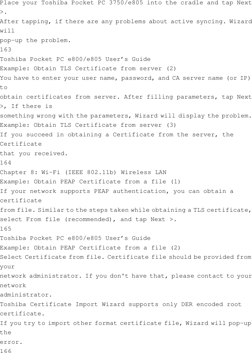 Place your Toshiba Pocket PC 3750/e805 into the cradle and tap Next&gt;.After tapping, if there are any problems about active syncing. Wizardwillpop-up the problem.163Toshiba Pocket PC e800/e805 User’s GuideExample: Obtain TLS Certificate from server (2)You have to enter your user name, password, and CA server name (or IP)toobtain certificates from server. After filling parameters, tap Next&gt;, If there issomething wrong with the parameters, Wizard will display the problem.Example: Obtain TLS Certificate from server (3)If you succeed in obtaining a Certificate from the server, theCertificatethat you received.164Chapter 8: Wi-Fi (IEEE 802.11b) Wireless LANExample: Obtain PEAP Certificate from a file (1)If your network supports PEAP authentication, you can obtain acertificatefrom file. Similar to the steps taken while obtaining a TLS certificate,select From file (recommended), and tap Next &gt;.165Toshiba Pocket PC e800/e805 User’s GuideExample: Obtain PEAP Certificate from a file (2)Select Certificate from file. Certificate file should be provided fromyournetwork administrator. If you don&apos;t have that, please contact to yournetworkadministrator.Toshiba Certificate Import Wizard supports only DER encoded rootcertificate.If you try to import other format certificate file, Wizard will pop-uptheerror.166