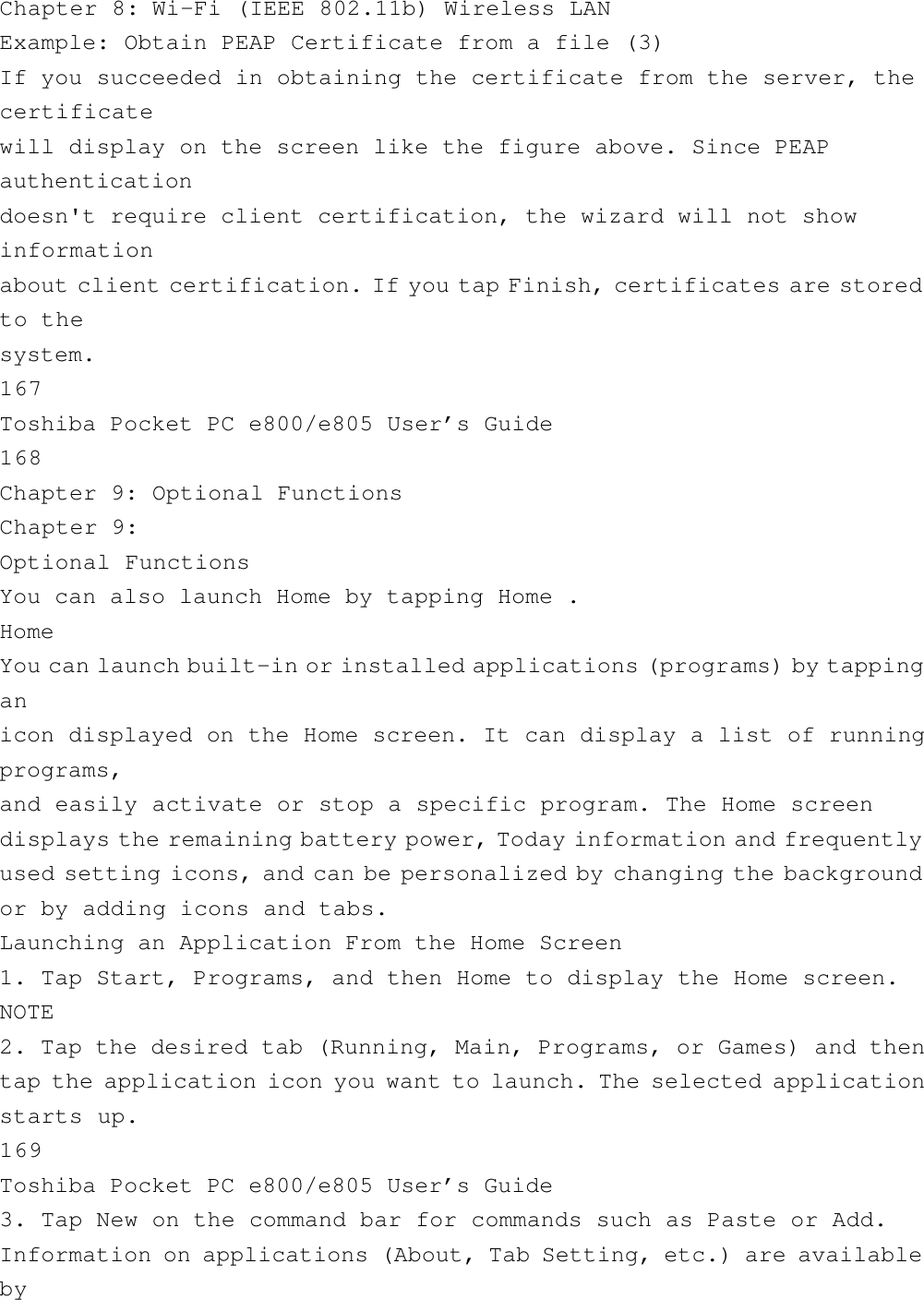 Chapter 8: Wi-Fi (IEEE 802.11b) Wireless LANExample: Obtain PEAP Certificate from a file (3)If you succeeded in obtaining the certificate from the server, thecertificatewill display on the screen like the figure above. Since PEAPauthenticationdoesn&apos;t require client certification, the wizard will not showinformationabout client certification. If you tap Finish, certificates are storedto thesystem.167Toshiba Pocket PC e800/e805 User’s Guide168Chapter 9: Optional FunctionsChapter 9:Optional FunctionsYou can also launch Home by tapping Home .HomeYou can launch built-in or installed applications (programs) by tappinganicon displayed on the Home screen. It can display a list of runningprograms,and easily activate or stop a specific program. The Home screendisplays the remaining battery power, Today information and frequentlyused setting icons, and can be personalized by changing the backgroundor by adding icons and tabs.Launching an Application From the Home Screen1. Tap Start, Programs, and then Home to display the Home screen.NOTE2. Tap the desired tab (Running, Main, Programs, or Games) and thentap the application icon you want to launch. The selected applicationstarts up.169Toshiba Pocket PC e800/e805 User’s Guide3. Tap New on the command bar for commands such as Paste or Add.Information on applications (About, Tab Setting, etc.) are availableby