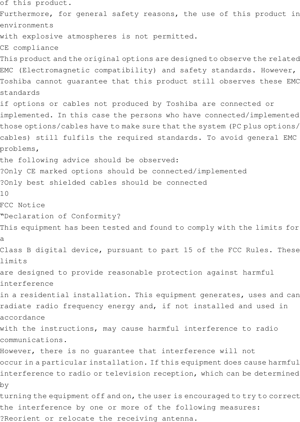 of this product.Furthermore, for general safety reasons, the use of this product inenvironmentswith explosive atmospheres is not permitted.CE complianceThis product and the original options are designed to observe the relatedEMC (Electromagnetic compatibility) and safety standards. However,Toshiba cannot guarantee that this product still observes these EMCstandardsif options or cables not produced by Toshiba are connected orimplemented. In this case the persons who have connected/implementedthose options/cables have to make sure that the system (PC plus options/cables) still fulfils the required standards. To avoid general EMCproblems,the following advice should be observed:?Only CE marked options should be connected/implemented?Only best shielded cables should be connected10FCC Notice“Declaration of Conformity?This equipment has been tested and found to comply with the limits foraClass B digital device, pursuant to part 15 of the FCC Rules. Theselimitsare designed to provide reasonable protection against harmfulinterferencein a residential installation. This equipment generates, uses and canradiate radio frequency energy and, if not installed and used inaccordancewith the instructions, may cause harmful interference to radiocommunications.However, there is no guarantee that interference will notoccur in a particular installation. If this equipment does cause harmfulinterference to radio or television reception, which can be determinedbyturning the equipment off and on, the user is encouraged to try to correctthe interference by one or more of the following measures:?Reorient or relocate the receiving antenna.