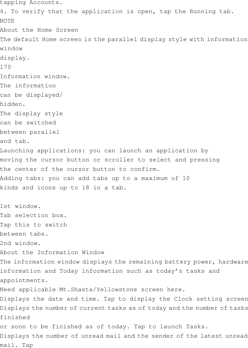 tapping Accounts.4. To verify that the application is open, tap the Running tab.NOTEAbout the Home ScreenThe default Home screen is the parallel display style with informationwindowdisplay.170Information window.The informationcan be displayed/hidden.The display stylecan be switchedbetween paralleland tab.Launching applications: you can launch an application bymoving the cursor button or scroller to select and pressingthe center of the cursor button to confirm.Adding tabs: you can add tabs up to a maximum of 10kinds and icons up to 18 in a tab.1st window.Tab selection box.Tap this to switchbetween tabs.2nd window.About the Information WindowThe information window displays the remaining battery power, hardwareinformation and Today information such as today’s tasks andappointments.Need applicable Mt.Shasta/Yellowstone screen here.Displays the date and time. Tap to display the Clock setting screenDisplays the number of current tasks as of today and the number of tasksfinishedor soon to be finished as of today. Tap to launch Tasks.Displays the number of unread mail and the sender of the latest unreadmail. Tap