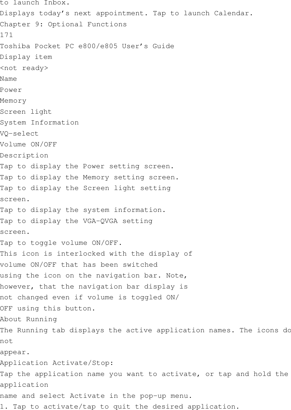 to launch Inbox.Displays today’s next appointment. Tap to launch Calendar.Chapter 9: Optional Functions171Toshiba Pocket PC e800/e805 User’s GuideDisplay item&lt;not ready&gt;NamePowerMemoryScreen lightSystem InformationVQ-selectVolume ON/OFFDescriptionTap to display the Power setting screen.Tap to display the Memory setting screen.Tap to display the Screen light settingscreen.Tap to display the system information.Tap to display the VGA-QVGA settingscreen.Tap to toggle volume ON/OFF.This icon is interlocked with the display ofvolume ON/OFF that has been switchedusing the icon on the navigation bar. Note,however, that the navigation bar display isnot changed even if volume is toggled ON/OFF using this button.About RunningThe Running tab displays the active application names. The icons donotappear.Application Activate/Stop:Tap the application name you want to activate, or tap and hold theapplicationname and select Activate in the pop-up menu.1. Tap to activate/tap to quit the desired application.