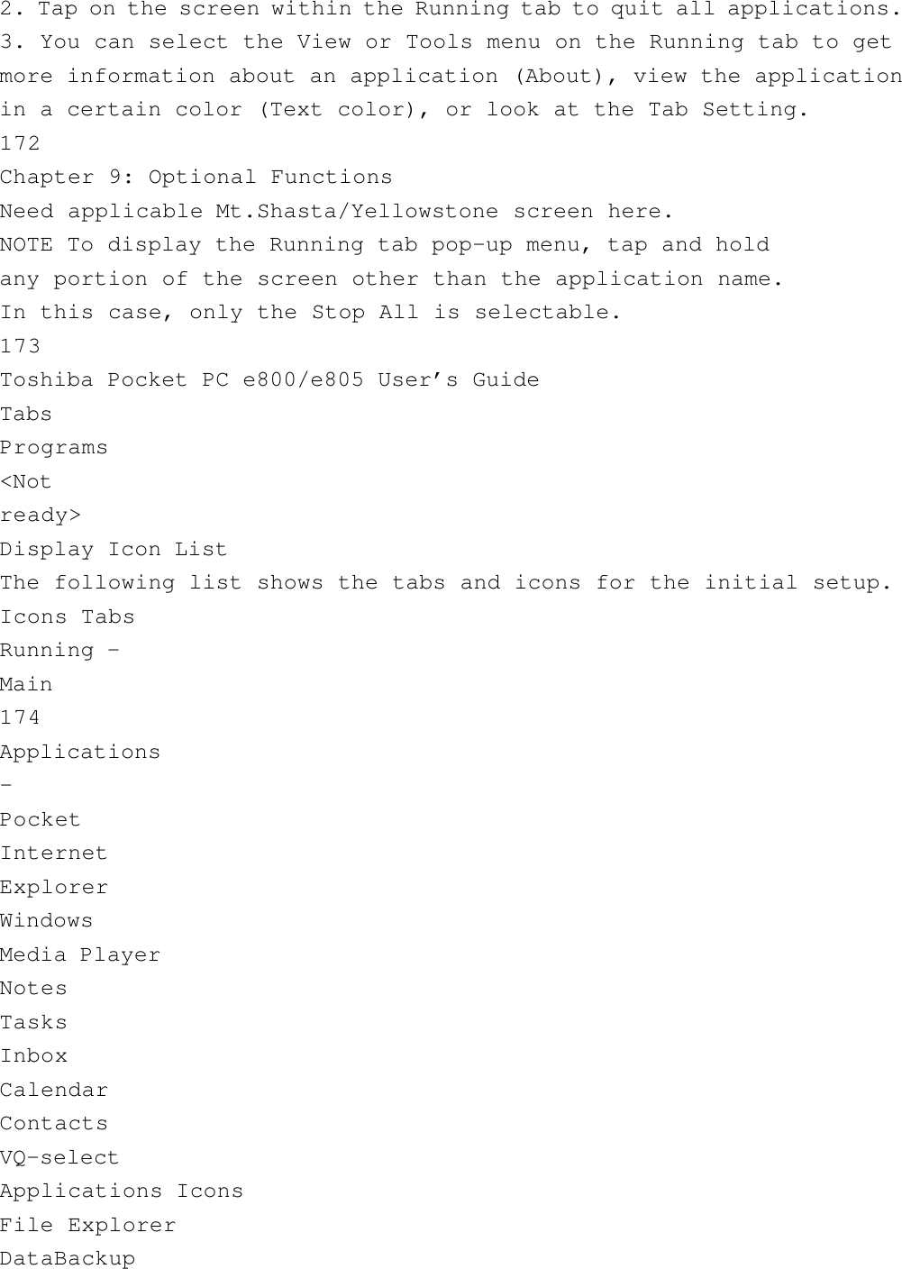 2. Tap on the screen within the Running tab to quit all applications.3. You can select the View or Tools menu on the Running tab to getmore information about an application (About), view the applicationin a certain color (Text color), or look at the Tab Setting.172Chapter 9: Optional FunctionsNeed applicable Mt.Shasta/Yellowstone screen here.NOTE To display the Running tab pop-up menu, tap and holdany portion of the screen other than the application name.In this case, only the Stop All is selectable.173Toshiba Pocket PC e800/e805 User’s GuideTabsPrograms&lt;Notready&gt;Display Icon ListThe following list shows the tabs and icons for the initial setup.Icons TabsRunning -Main174Applications-PocketInternetExplorerWindowsMedia PlayerNotesTasksInboxCalendarContactsVQ-selectApplications IconsFile ExplorerDataBackup