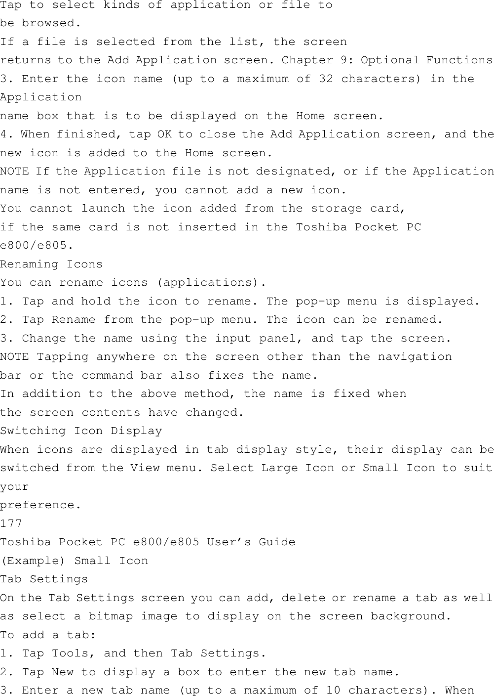 Tap to select kinds of application or file tobe browsed.If a file is selected from the list, the screenreturns to the Add Application screen. Chapter 9: Optional Functions3. Enter the icon name (up to a maximum of 32 characters) in theApplicationname box that is to be displayed on the Home screen.4. When finished, tap OK to close the Add Application screen, and thenew icon is added to the Home screen.NOTE If the Application file is not designated, or if the Applicationname is not entered, you cannot add a new icon.You cannot launch the icon added from the storage card,if the same card is not inserted in the Toshiba Pocket PCe800/e805.Renaming IconsYou can rename icons (applications).1. Tap and hold the icon to rename. The pop-up menu is displayed.2. Tap Rename from the pop-up menu. The icon can be renamed.3. Change the name using the input panel, and tap the screen.NOTE Tapping anywhere on the screen other than the navigationbar or the command bar also fixes the name.In addition to the above method, the name is fixed whenthe screen contents have changed.Switching Icon DisplayWhen icons are displayed in tab display style, their display can beswitched from the View menu. Select Large Icon or Small Icon to suityourpreference.177Toshiba Pocket PC e800/e805 User’s Guide(Example) Small IconTab SettingsOn the Tab Settings screen you can add, delete or rename a tab as wellas select a bitmap image to display on the screen background.To add a tab:1. Tap Tools, and then Tab Settings.2. Tap New to display a box to enter the new tab name.3. Enter a new tab name (up to a maximum of 10 characters). When