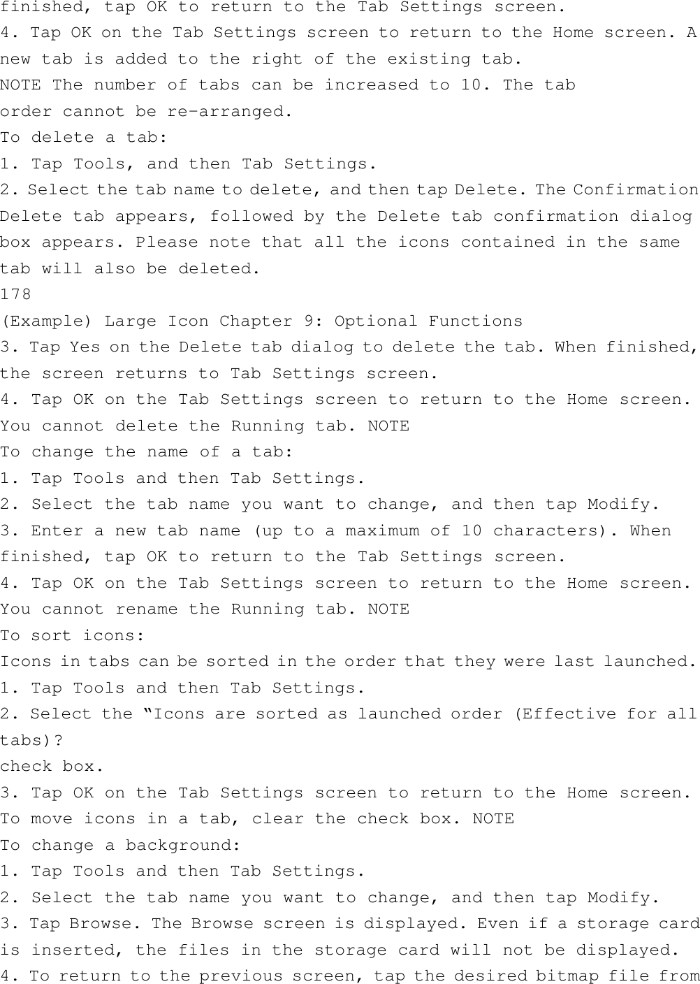 finished, tap OK to return to the Tab Settings screen.4. Tap OK on the Tab Settings screen to return to the Home screen. Anew tab is added to the right of the existing tab.NOTE The number of tabs can be increased to 10. The taborder cannot be re-arranged.To delete a tab:1. Tap Tools, and then Tab Settings.2. Select the tab name to delete, and then tap Delete. The ConfirmationDelete tab appears, followed by the Delete tab confirmation dialogbox appears. Please note that all the icons contained in the sametab will also be deleted.178(Example) Large Icon Chapter 9: Optional Functions3. Tap Yes on the Delete tab dialog to delete the tab. When finished,the screen returns to Tab Settings screen.4. Tap OK on the Tab Settings screen to return to the Home screen.You cannot delete the Running tab. NOTETo change the name of a tab:1. Tap Tools and then Tab Settings.2. Select the tab name you want to change, and then tap Modify.3. Enter a new tab name (up to a maximum of 10 characters). Whenfinished, tap OK to return to the Tab Settings screen.4. Tap OK on the Tab Settings screen to return to the Home screen.You cannot rename the Running tab. NOTETo sort icons:Icons in tabs can be sorted in the order that they were last launched.1. Tap Tools and then Tab Settings.2. Select the “Icons are sorted as launched order (Effective for alltabs)?check box.3. Tap OK on the Tab Settings screen to return to the Home screen.To move icons in a tab, clear the check box. NOTETo change a background:1. Tap Tools and then Tab Settings.2. Select the tab name you want to change, and then tap Modify.3. Tap Browse. The Browse screen is displayed. Even if a storage cardis inserted, the files in the storage card will not be displayed.4. To return to the previous screen, tap the desired bitmap file from