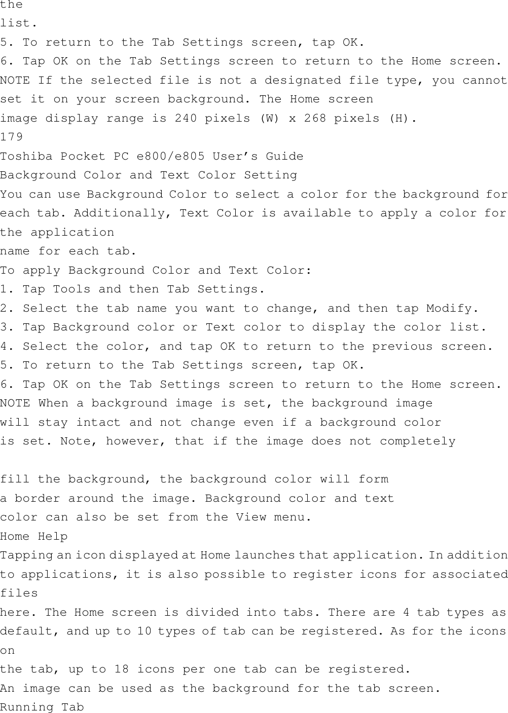 thelist.5. To return to the Tab Settings screen, tap OK.6. Tap OK on the Tab Settings screen to return to the Home screen.NOTE If the selected file is not a designated file type, you cannotset it on your screen background. The Home screenimage display range is 240 pixels (W) x 268 pixels (H).179Toshiba Pocket PC e800/e805 User’s GuideBackground Color and Text Color SettingYou can use Background Color to select a color for the background foreach tab. Additionally, Text Color is available to apply a color forthe applicationname for each tab.To apply Background Color and Text Color:1. Tap Tools and then Tab Settings.2. Select the tab name you want to change, and then tap Modify.3. Tap Background color or Text color to display the color list.4. Select the color, and tap OK to return to the previous screen.5. To return to the Tab Settings screen, tap OK.6. Tap OK on the Tab Settings screen to return to the Home screen.NOTE When a background image is set, the background imagewill stay intact and not change even if a background coloris set. Note, however, that if the image does not completelyfill the background, the background color will forma border around the image. Background color and textcolor can also be set from the View menu.Home HelpTapping an icon displayed at Home launches that application. In additionto applications, it is also possible to register icons for associatedfileshere. The Home screen is divided into tabs. There are 4 tab types asdefault, and up to 10 types of tab can be registered. As for the iconsonthe tab, up to 18 icons per one tab can be registered.An image can be used as the background for the tab screen.Running Tab