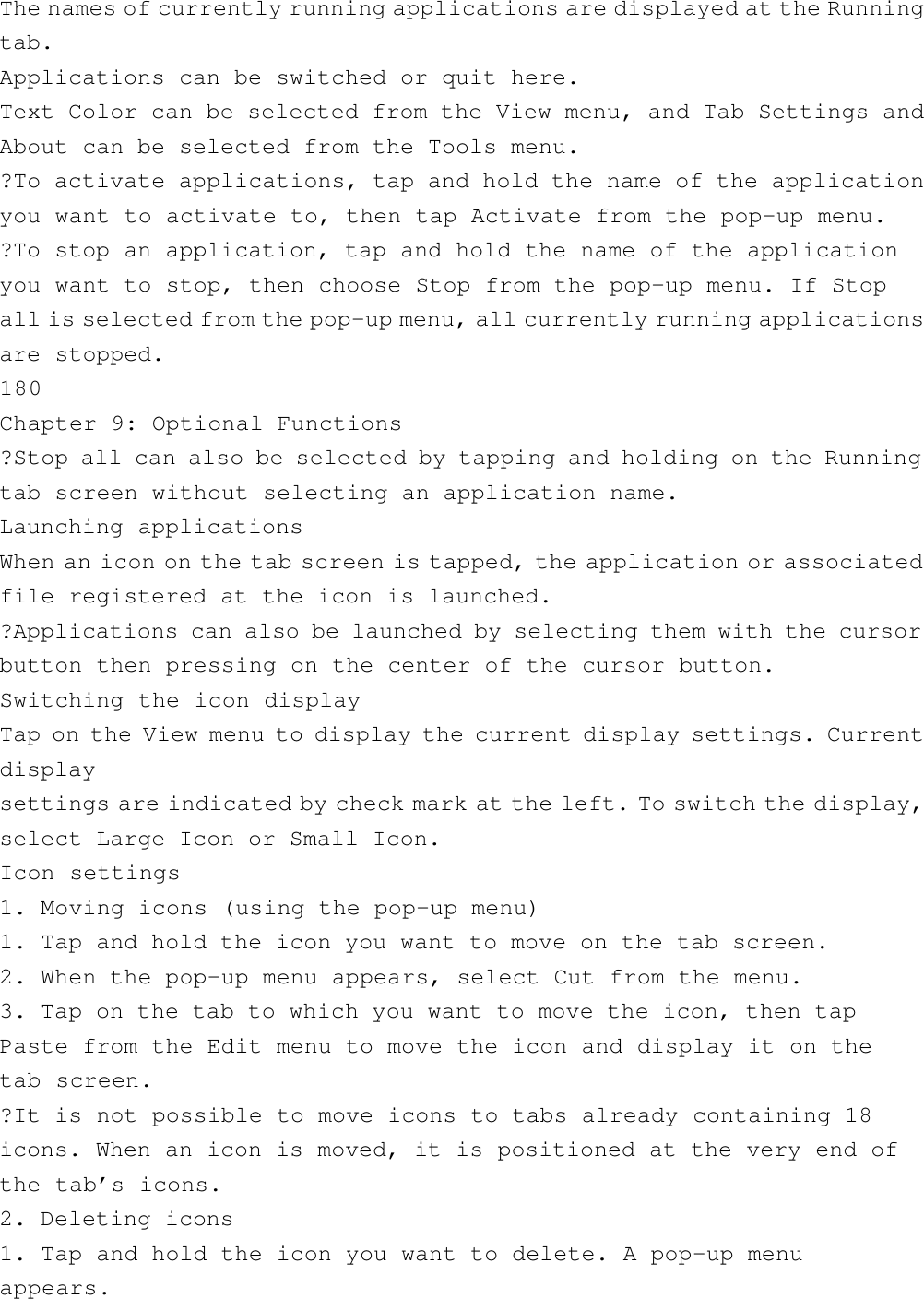 The names of currently running applications are displayed at the Runningtab.Applications can be switched or quit here.Text Color can be selected from the View menu, and Tab Settings andAbout can be selected from the Tools menu.?To activate applications, tap and hold the name of the applicationyou want to activate to, then tap Activate from the pop-up menu.?To stop an application, tap and hold the name of the applicationyou want to stop, then choose Stop from the pop-up menu. If Stopall is selected from the pop-up menu, all currently running applicationsare stopped.180Chapter 9: Optional Functions?Stop all can also be selected by tapping and holding on the Runningtab screen without selecting an application name.Launching applicationsWhen an icon on the tab screen is tapped, the application or associatedfile registered at the icon is launched.?Applications can also be launched by selecting them with the cursorbutton then pressing on the center of the cursor button.Switching the icon displayTap on the View menu to display the current display settings. Currentdisplaysettings are indicated by check mark at the left. To switch the display,select Large Icon or Small Icon.Icon settings1. Moving icons (using the pop-up menu)1. Tap and hold the icon you want to move on the tab screen.2. When the pop-up menu appears, select Cut from the menu.3. Tap on the tab to which you want to move the icon, then tapPaste from the Edit menu to move the icon and display it on thetab screen.?It is not possible to move icons to tabs already containing 18icons. When an icon is moved, it is positioned at the very end ofthe tab’s icons.2. Deleting icons1. Tap and hold the icon you want to delete. A pop-up menuappears.