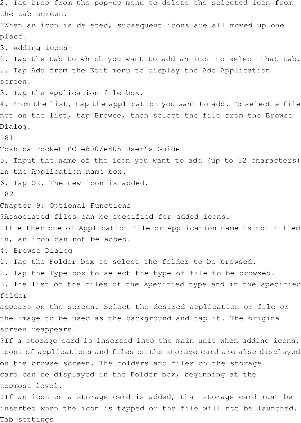 2. Tap Drop from the pop-up menu to delete the selected icon fromthe tab screen.?When an icon is deleted, subsequent icons are all moved up oneplace.3. Adding icons1. Tap the tab to which you want to add an icon to select that tab.2. Tap Add from the Edit menu to display the Add Applicationscreen.3. Tap the Application file box.4. From the list, tap the application you want to add. To select a filenot on the list, tap Browse, then select the file from the BrowseDialog.181Toshiba Pocket PC e800/e805 User’s Guide5. Input the name of the icon you want to add (up to 32 characters)in the Application name box.6. Tap OK. The new icon is added.182Chapter 9: Optional Functions?Associated files can be specified for added icons.?If either one of Application file or Application name is not filledin, an icon can not be added.4. Browse Dialog1. Tap the Folder box to select the folder to be browsed.2. Tap the Type box to select the type of file to be browsed.3. The list of the files of the specified type and in the specifiedfolderappears on the screen. Select the desired application or file orthe image to be used as the background and tap it. The originalscreen reappears.?If a storage card is inserted into the main unit when adding icons,icons of applications and files on the storage card are also displayedon the browse screen. The folders and files on the storagecard can be displayed in the Folder box, beginning at thetopmost level.?If an icon on a storage card is added, that storage card must beinserted when the icon is tapped or the file will not be launched.Tab settings