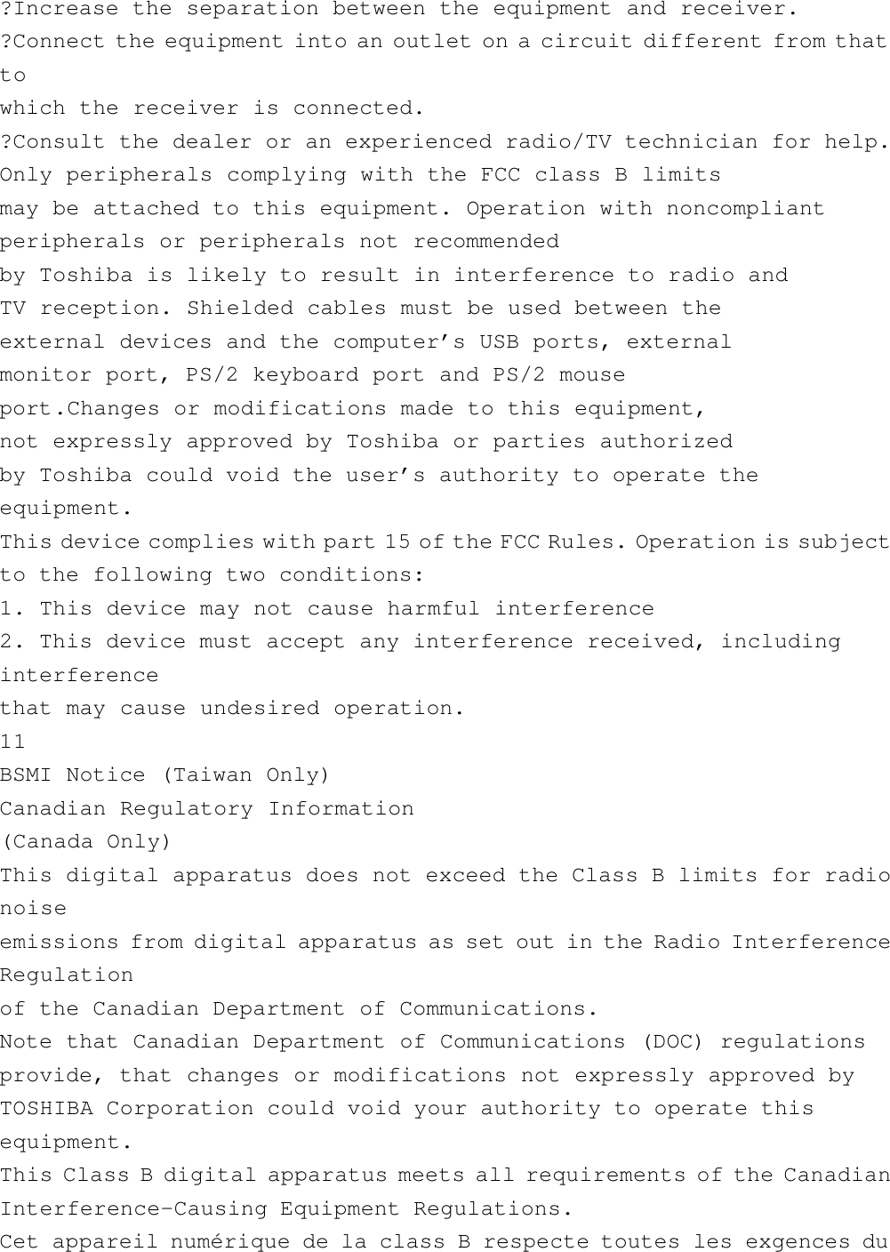 ?Increase the separation between the equipment and receiver.?Connect the equipment into an outlet on a circuit different from thattowhich the receiver is connected.?Consult the dealer or an experienced radio/TV technician for help.Only peripherals complying with the FCC class B limitsmay be attached to this equipment. Operation with noncompliantperipherals or peripherals not recommendedby Toshiba is likely to result in interference to radio andTV reception. Shielded cables must be used between theexternal devices and the computer’s USB ports, externalmonitor port, PS/2 keyboard port and PS/2 mouseport.Changes or modifications made to this equipment,not expressly approved by Toshiba or parties authorizedby Toshiba could void the user’s authority to operate theequipment.This device complies with part 15 of the FCC Rules. Operation is subjectto the following two conditions:1. This device may not cause harmful interference2. This device must accept any interference received, includinginterferencethat may cause undesired operation.11BSMI Notice (Taiwan Only)Canadian Regulatory Information(Canada Only)This digital apparatus does not exceed the Class B limits for radionoiseemissions from digital apparatus as set out in the Radio InterferenceRegulationof the Canadian Department of Communications.Note that Canadian Department of Communications (DOC) regulationsprovide, that changes or modifications not expressly approved byTOSHIBA Corporation could void your authority to operate thisequipment.This Class B digital apparatus meets all requirements of the CanadianInterference-Causing Equipment Regulations.Cet appareil numérique de la class B respecte toutes les exgences du