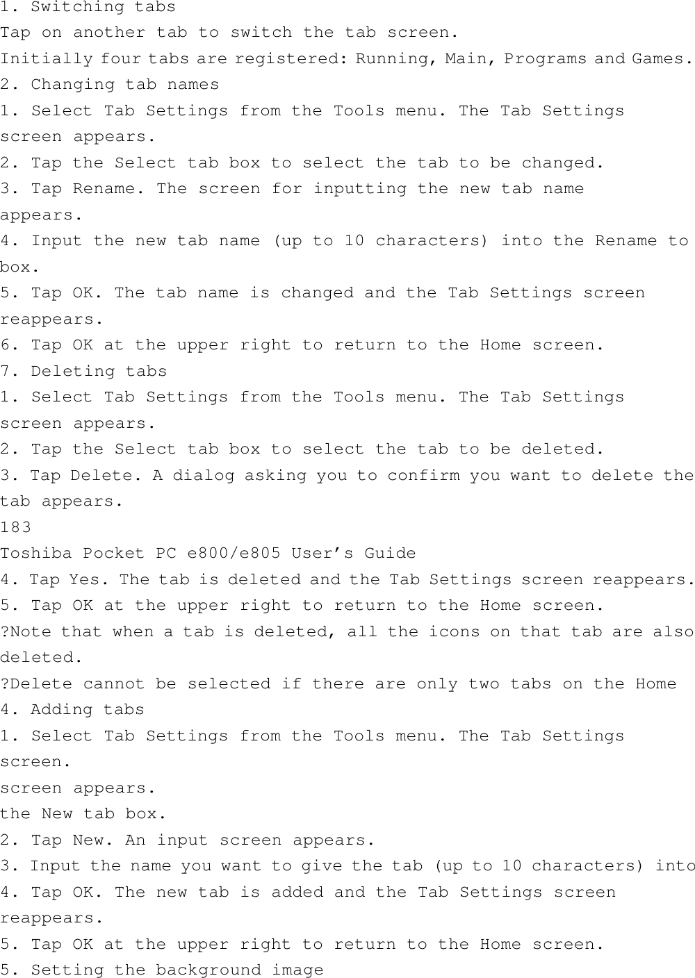 1. Switching tabsTap on another tab to switch the tab screen.Initially four tabs are registered: Running, Main, Programs and Games.2. Changing tab names1. Select Tab Settings from the Tools menu. The Tab Settingsscreen appears.2. Tap the Select tab box to select the tab to be changed.3. Tap Rename. The screen for inputting the new tab nameappears.4. Input the new tab name (up to 10 characters) into the Rename tobox.5. Tap OK. The tab name is changed and the Tab Settings screenreappears.6. Tap OK at the upper right to return to the Home screen.7. Deleting tabs1. Select Tab Settings from the Tools menu. The Tab Settingsscreen appears.2. Tap the Select tab box to select the tab to be deleted.3. Tap Delete. A dialog asking you to confirm you want to delete thetab appears.183Toshiba Pocket PC e800/e805 User’s Guide4. Tap Yes. The tab is deleted and the Tab Settings screen reappears.5. Tap OK at the upper right to return to the Home screen.?Note that when a tab is deleted, all the icons on that tab are alsodeleted.?Delete cannot be selected if there are only two tabs on the Home4. Adding tabs1. Select Tab Settings from the Tools menu. The Tab Settingsscreen.screen appears.the New tab box.2. Tap New. An input screen appears.3. Input the name you want to give the tab (up to 10 characters) into4. Tap OK. The new tab is added and the Tab Settings screenreappears.5. Tap OK at the upper right to return to the Home screen.5. Setting the background image