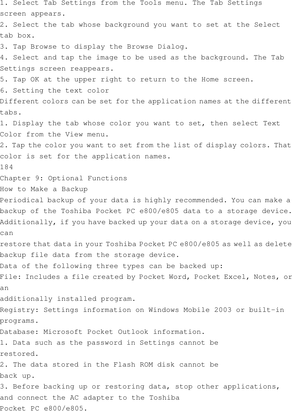 1. Select Tab Settings from the Tools menu. The Tab Settingsscreen appears.2. Select the tab whose background you want to set at the Selecttab box.3. Tap Browse to display the Browse Dialog.4. Select and tap the image to be used as the background. The TabSettings screen reappears.5. Tap OK at the upper right to return to the Home screen.6. Setting the text colorDifferent colors can be set for the application names at the differenttabs.1. Display the tab whose color you want to set, then select TextColor from the View menu.2. Tap the color you want to set from the list of display colors. Thatcolor is set for the application names.184Chapter 9: Optional FunctionsHow to Make a BackupPeriodical backup of your data is highly recommended. You can make abackup of the Toshiba Pocket PC e800/e805 data to a storage device.Additionally, if you have backed up your data on a storage device, youcanrestore that data in your Toshiba Pocket PC e800/e805 as well as deletebackup file data from the storage device.Data of the following three types can be backed up:File: Includes a file created by Pocket Word, Pocket Excel, Notes, oranadditionally installed program.Registry: Settings information on Windows Mobile 2003 or built-inprograms.Database: Microsoft Pocket Outlook information.1. Data such as the password in Settings cannot berestored.2. The data stored in the Flash ROM disk cannot beback up.3. Before backing up or restoring data, stop other applications,and connect the AC adapter to the ToshibaPocket PC e800/e805.