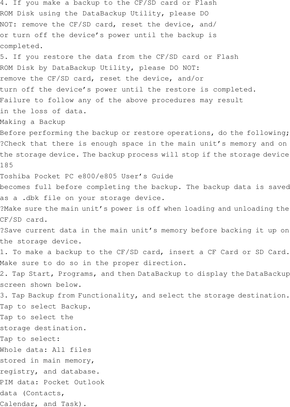 4. If you make a backup to the CF/SD card or FlashROM Disk using the DataBackup Utility, please DONOT: remove the CF/SD card, reset the device, and/or turn off the device’s power until the backup iscompleted.5. If you restore the data from the CF/SD card or FlashROM Disk by DataBackup Utility, please DO NOT:remove the CF/SD card, reset the device, and/orturn off the device’s power until the restore is completed.Failure to follow any of the above procedures may resultin the loss of data.Making a BackupBefore performing the backup or restore operations, do the following;?Check that there is enough space in the main unit’s memory and onthe storage device. The backup process will stop if the storage device185Toshiba Pocket PC e800/e805 User’s Guidebecomes full before completing the backup. The backup data is savedas a .dbk file on your storage device.?Make sure the main unit’s power is off when loading and unloading theCF/SD card.?Save current data in the main unit’s memory before backing it up onthe storage device.1. To make a backup to the CF/SD card, insert a CF Card or SD Card.Make sure to do so in the proper direction.2. Tap Start, Programs, and then DataBackup to display the DataBackupscreen shown below.3. Tap Backup from Functionality, and select the storage destination.Tap to select Backup.Tap to select thestorage destination.Tap to select:Whole data: All filesstored in main memory,registry, and database.PIM data: Pocket Outlookdata (Contacts,Calendar, and Task).