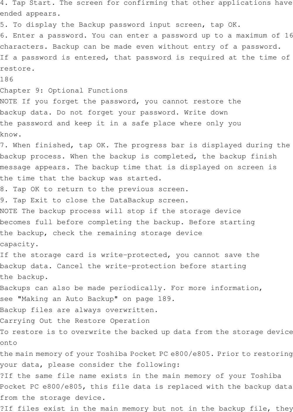 4. Tap Start. The screen for confirming that other applications haveended appears.5. To display the Backup password input screen, tap OK.6. Enter a password. You can enter a password up to a maximum of 16characters. Backup can be made even without entry of a password.If a password is entered, that password is required at the time ofrestore.186Chapter 9: Optional FunctionsNOTE If you forget the password, you cannot restore thebackup data. Do not forget your password. Write downthe password and keep it in a safe place where only youknow.7. When finished, tap OK. The progress bar is displayed during thebackup process. When the backup is completed, the backup finishmessage appears. The backup time that is displayed on screen isthe time that the backup was started.8. Tap OK to return to the previous screen.9. Tap Exit to close the DataBackup screen.NOTE The backup process will stop if the storage devicebecomes full before completing the backup. Before startingthe backup, check the remaining storage devicecapacity.If the storage card is write-protected, you cannot save thebackup data. Cancel the write-protection before startingthe backup.Backups can also be made periodically. For more information,see &quot;Making an Auto Backup&quot; on page 189.Backup files are always overwritten.Carrying Out the Restore OperationTo restore is to overwrite the backed up data from the storage deviceontothe main memory of your Toshiba Pocket PC e800/e805. Prior to restoringyour data, please consider the following:?If the same file name exists in the main memory of your ToshibaPocket PC e800/e805, this file data is replaced with the backup datafrom the storage device.?If files exist in the main memory but not in the backup file, they