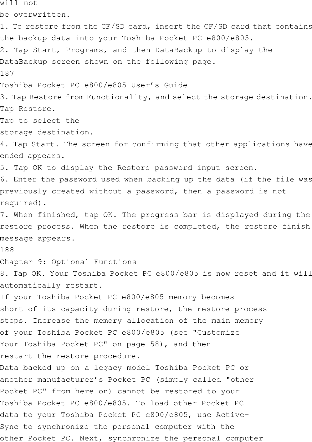 will notbe overwritten.1. To restore from the CF/SD card, insert the CF/SD card that containsthe backup data into your Toshiba Pocket PC e800/e805.2. Tap Start, Programs, and then DataBackup to display theDataBackup screen shown on the following page.187Toshiba Pocket PC e800/e805 User’s Guide3. Tap Restore from Functionality, and select the storage destination.Tap Restore.Tap to select thestorage destination.4. Tap Start. The screen for confirming that other applications haveended appears.5. Tap OK to display the Restore password input screen.6. Enter the password used when backing up the data (if the file waspreviously created without a password, then a password is notrequired).7. When finished, tap OK. The progress bar is displayed during therestore process. When the restore is completed, the restore finishmessage appears.188Chapter 9: Optional Functions8. Tap OK. Your Toshiba Pocket PC e800/e805 is now reset and it willautomatically restart.If your Toshiba Pocket PC e800/e805 memory becomesshort of its capacity during restore, the restore processstops. Increase the memory allocation of the main memoryof your Toshiba Pocket PC e800/e805 (see &quot;CustomizeYour Toshiba Pocket PC&quot; on page 58), and thenrestart the restore procedure.Data backed up on a legacy model Toshiba Pocket PC oranother manufacturer’s Pocket PC (simply called &quot;otherPocket PC&quot; from here on) cannot be restored to yourToshiba Pocket PC e800/e805. To load other Pocket PCdata to your Toshiba Pocket PC e800/e805, use Active-Sync to synchronize the personal computer with theother Pocket PC. Next, synchronize the personal computer