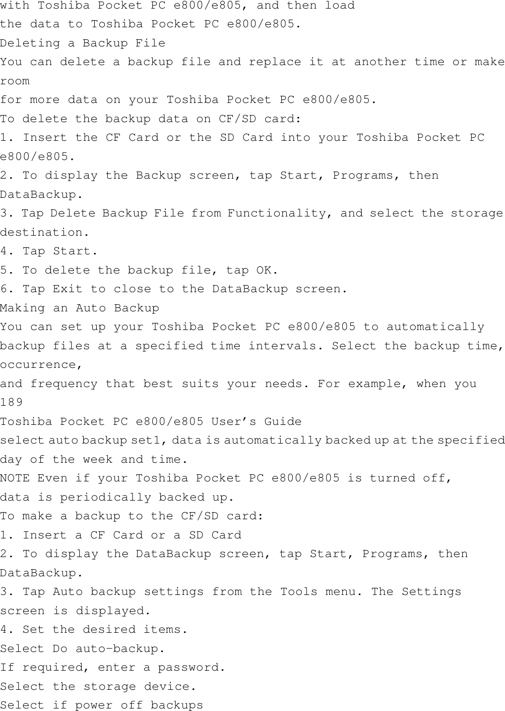 with Toshiba Pocket PC e800/e805, and then loadthe data to Toshiba Pocket PC e800/e805.Deleting a Backup FileYou can delete a backup file and replace it at another time or makeroomfor more data on your Toshiba Pocket PC e800/e805.To delete the backup data on CF/SD card:1. Insert the CF Card or the SD Card into your Toshiba Pocket PCe800/e805.2. To display the Backup screen, tap Start, Programs, thenDataBackup.3. Tap Delete Backup File from Functionality, and select the storagedestination.4. Tap Start.5. To delete the backup file, tap OK.6. Tap Exit to close to the DataBackup screen.Making an Auto BackupYou can set up your Toshiba Pocket PC e800/e805 to automaticallybackup files at a specified time intervals. Select the backup time,occurrence,and frequency that best suits your needs. For example, when you189Toshiba Pocket PC e800/e805 User’s Guideselect auto backup set1, data is automatically backed up at the specifiedday of the week and time.NOTE Even if your Toshiba Pocket PC e800/e805 is turned off,data is periodically backed up.To make a backup to the CF/SD card:1. Insert a CF Card or a SD Card2. To display the DataBackup screen, tap Start, Programs, thenDataBackup.3. Tap Auto backup settings from the Tools menu. The Settingsscreen is displayed.4. Set the desired items.Select Do auto-backup.If required, enter a password.Select the storage device.Select if power off backups