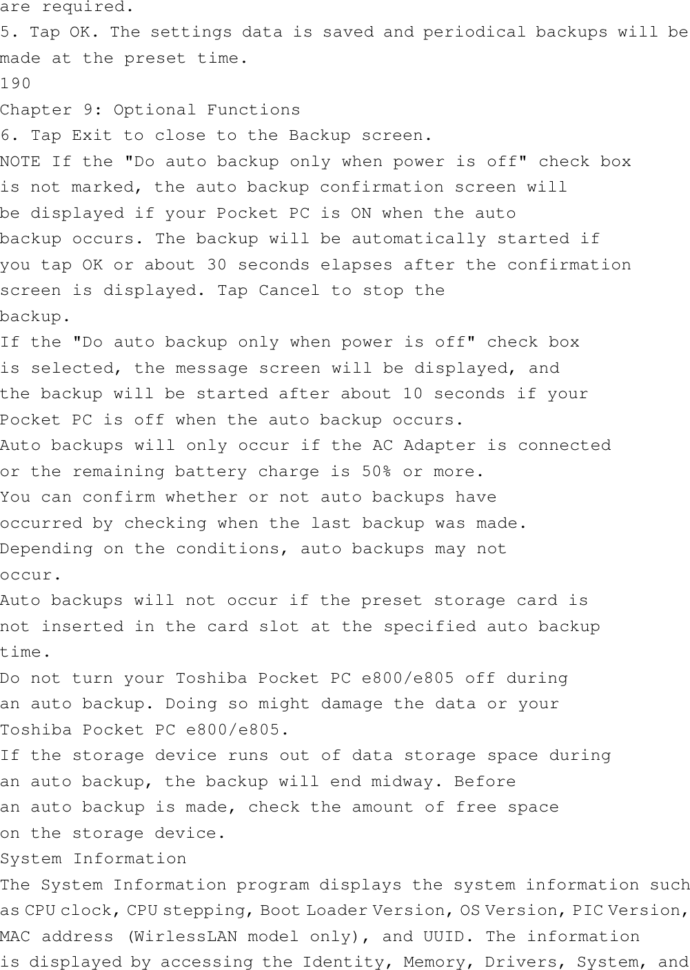 are required.5. Tap OK. The settings data is saved and periodical backups will bemade at the preset time.190Chapter 9: Optional Functions6. Tap Exit to close to the Backup screen.NOTE If the &quot;Do auto backup only when power is off&quot; check boxis not marked, the auto backup confirmation screen willbe displayed if your Pocket PC is ON when the autobackup occurs. The backup will be automatically started ifyou tap OK or about 30 seconds elapses after the confirmationscreen is displayed. Tap Cancel to stop thebackup.If the &quot;Do auto backup only when power is off&quot; check boxis selected, the message screen will be displayed, andthe backup will be started after about 10 seconds if yourPocket PC is off when the auto backup occurs.Auto backups will only occur if the AC Adapter is connectedor the remaining battery charge is 50% or more.You can confirm whether or not auto backups haveoccurred by checking when the last backup was made.Depending on the conditions, auto backups may notoccur.Auto backups will not occur if the preset storage card isnot inserted in the card slot at the specified auto backuptime.Do not turn your Toshiba Pocket PC e800/e805 off duringan auto backup. Doing so might damage the data or yourToshiba Pocket PC e800/e805.If the storage device runs out of data storage space duringan auto backup, the backup will end midway. Beforean auto backup is made, check the amount of free spaceon the storage device.System InformationThe System Information program displays the system information suchas CPU clock, CPU stepping, Boot Loader Version, OS Version, PIC Version,MAC address (WirlessLAN model only), and UUID. The informationis displayed by accessing the Identity, Memory, Drivers, System, and