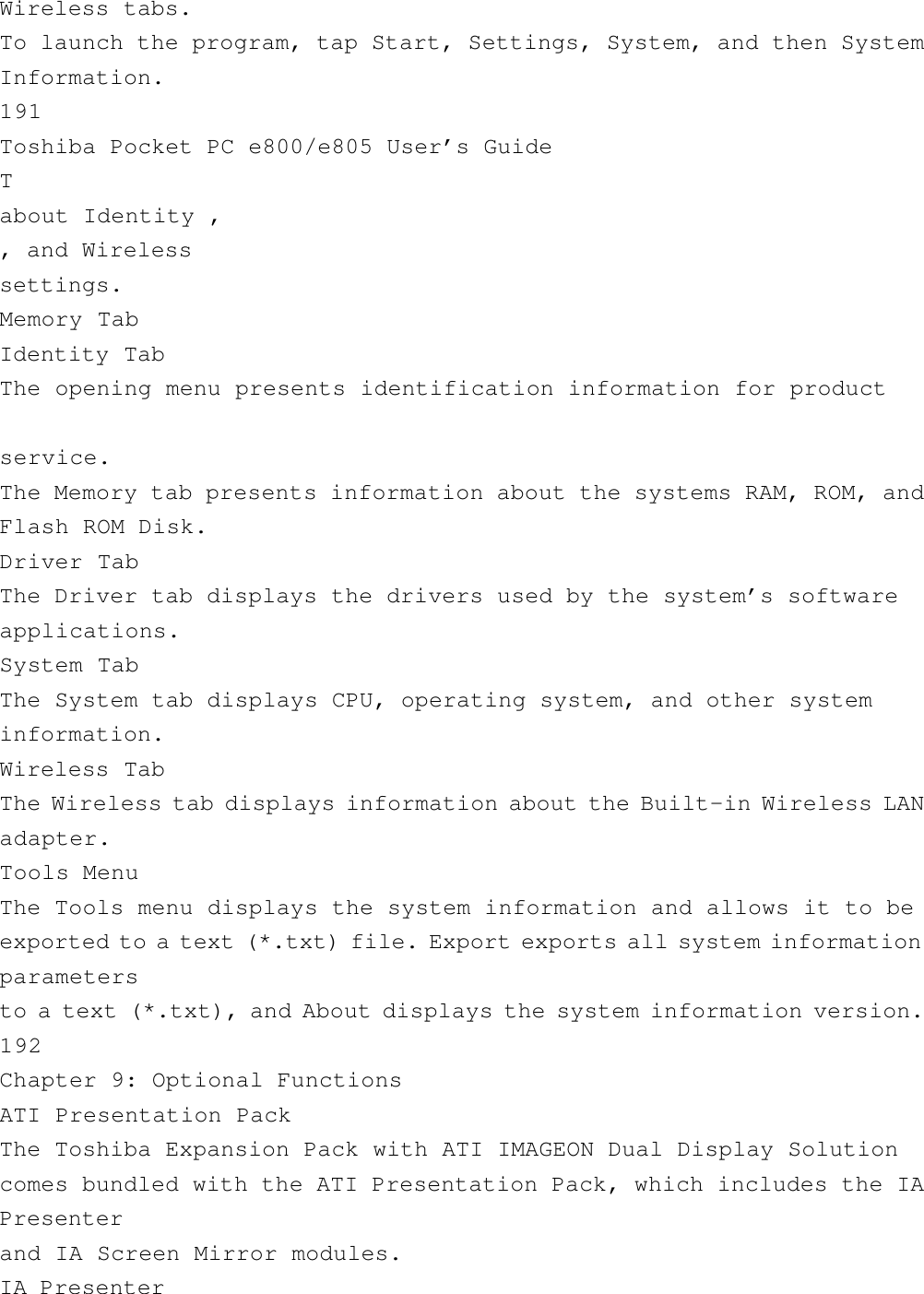 Wireless tabs.To launch the program, tap Start, Settings, System, and then SystemInformation.191Toshiba Pocket PC e800/e805 User’s GuideTabout Identity ,, and Wirelesssettings.Memory TabIdentity TabThe opening menu presents identification information for productservice.The Memory tab presents information about the systems RAM, ROM, andFlash ROM Disk.Driver TabThe Driver tab displays the drivers used by the system’s softwareapplications.System TabThe System tab displays CPU, operating system, and other systeminformation.Wireless TabThe Wireless tab displays information about the Built-in Wireless LANadapter.Tools MenuThe Tools menu displays the system information and allows it to beexported to a text (*.txt) file. Export exports all system informationparametersto a text (*.txt), and About displays the system information version.192Chapter 9: Optional FunctionsATI Presentation PackThe Toshiba Expansion Pack with ATI IMAGEON Dual Display Solutioncomes bundled with the ATI Presentation Pack, which includes the IAPresenterand IA Screen Mirror modules.IA Presenter