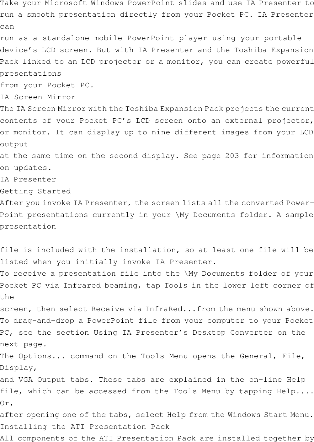 Take your Microsoft Windows PowerPoint slides and use IA Presenter torun a smooth presentation directly from your Pocket PC. IA Presentercanrun as a standalone mobile PowerPoint player using your portabledevice’s LCD screen. But with IA Presenter and the Toshiba ExpansionPack linked to an LCD projector or a monitor, you can create powerfulpresentationsfrom your Pocket PC.IA Screen MirrorThe IA Screen Mirror with the Toshiba Expansion Pack projects the currentcontents of your Pocket PC’s LCD screen onto an external projector,or monitor. It can display up to nine different images from your LCDoutputat the same time on the second display. See page 203 for informationon updates.IA PresenterGetting StartedAfter you invoke IA Presenter, the screen lists all the converted Power-Point presentations currently in your \My Documents folder. A samplepresentationfile is included with the installation, so at least one file will belisted when you initially invoke IA Presenter.To receive a presentation file into the \My Documents folder of yourPocket PC via Infrared beaming, tap Tools in the lower left corner ofthescreen, then select Receive via InfraRed...from the menu shown above.To drag-and-drop a PowerPoint file from your computer to your PocketPC, see the section Using IA Presenter’s Desktop Converter on thenext page.The Options... command on the Tools Menu opens the General, File,Display,and VGA Output tabs. These tabs are explained in the on-line Helpfile, which can be accessed from the Tools Menu by tapping Help....Or,after opening one of the tabs, select Help from the Windows Start Menu.Installing the ATI Presentation PackAll components of the ATI Presentation Pack are installed together by