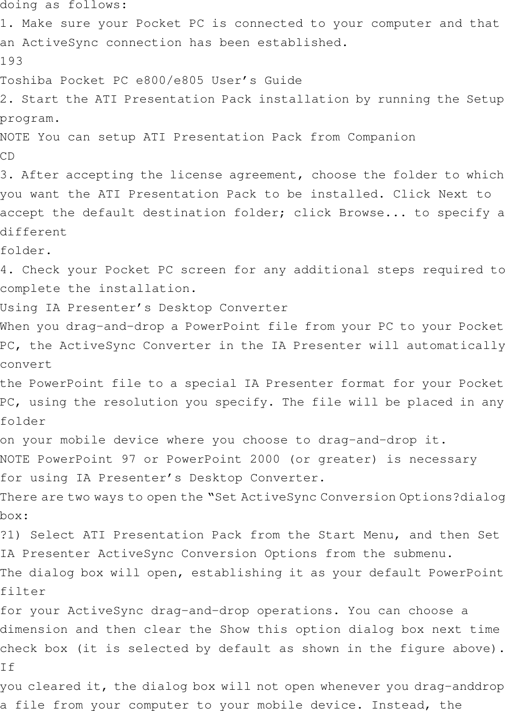 doing as follows:1. Make sure your Pocket PC is connected to your computer and thatan ActiveSync connection has been established.193Toshiba Pocket PC e800/e805 User’s Guide2. Start the ATI Presentation Pack installation by running the Setupprogram.NOTE You can setup ATI Presentation Pack from CompanionCD3. After accepting the license agreement, choose the folder to whichyou want the ATI Presentation Pack to be installed. Click Next toaccept the default destination folder; click Browse... to specify adifferentfolder.4. Check your Pocket PC screen for any additional steps required tocomplete the installation.Using IA Presenter’s Desktop ConverterWhen you drag-and-drop a PowerPoint file from your PC to your PocketPC, the ActiveSync Converter in the IA Presenter will automaticallyconvertthe PowerPoint file to a special IA Presenter format for your PocketPC, using the resolution you specify. The file will be placed in anyfolderon your mobile device where you choose to drag-and-drop it.NOTE PowerPoint 97 or PowerPoint 2000 (or greater) is necessaryfor using IA Presenter’s Desktop Converter.There are two ways to open the “Set ActiveSync Conversion Options?dialogbox:?1) Select ATI Presentation Pack from the Start Menu, and then SetIA Presenter ActiveSync Conversion Options from the submenu.The dialog box will open, establishing it as your default PowerPointfilterfor your ActiveSync drag-and-drop operations. You can choose adimension and then clear the Show this option dialog box next timecheck box (it is selected by default as shown in the figure above).Ifyou cleared it, the dialog box will not open whenever you drag-anddropa file from your computer to your mobile device. Instead, the