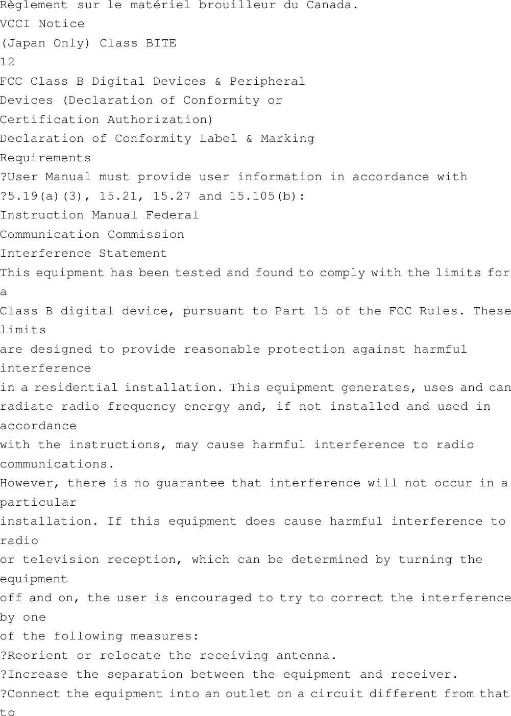 Règlement sur le matériel brouilleur du Canada.VCCI Notice(Japan Only) Class BITE12FCC Class B Digital Devices &amp; PeripheralDevices (Declaration of Conformity orCertification Authorization)Declaration of Conformity Label &amp; MarkingRequirements?User Manual must provide user information in accordance with?5.19(a)(3), 15.21, 15.27 and 15.105(b):Instruction Manual FederalCommunication CommissionInterference StatementThis equipment has been tested and found to comply with the limits foraClass B digital device, pursuant to Part 15 of the FCC Rules. Theselimitsare designed to provide reasonable protection against harmfulinterferencein a residential installation. This equipment generates, uses and canradiate radio frequency energy and, if not installed and used inaccordancewith the instructions, may cause harmful interference to radiocommunications.However, there is no guarantee that interference will not occur in aparticularinstallation. If this equipment does cause harmful interference toradioor television reception, which can be determined by turning theequipmentoff and on, the user is encouraged to try to correct the interferenceby oneof the following measures:?Reorient or relocate the receiving antenna.?Increase the separation between the equipment and receiver.?Connect the equipment into an outlet on a circuit different from thatto